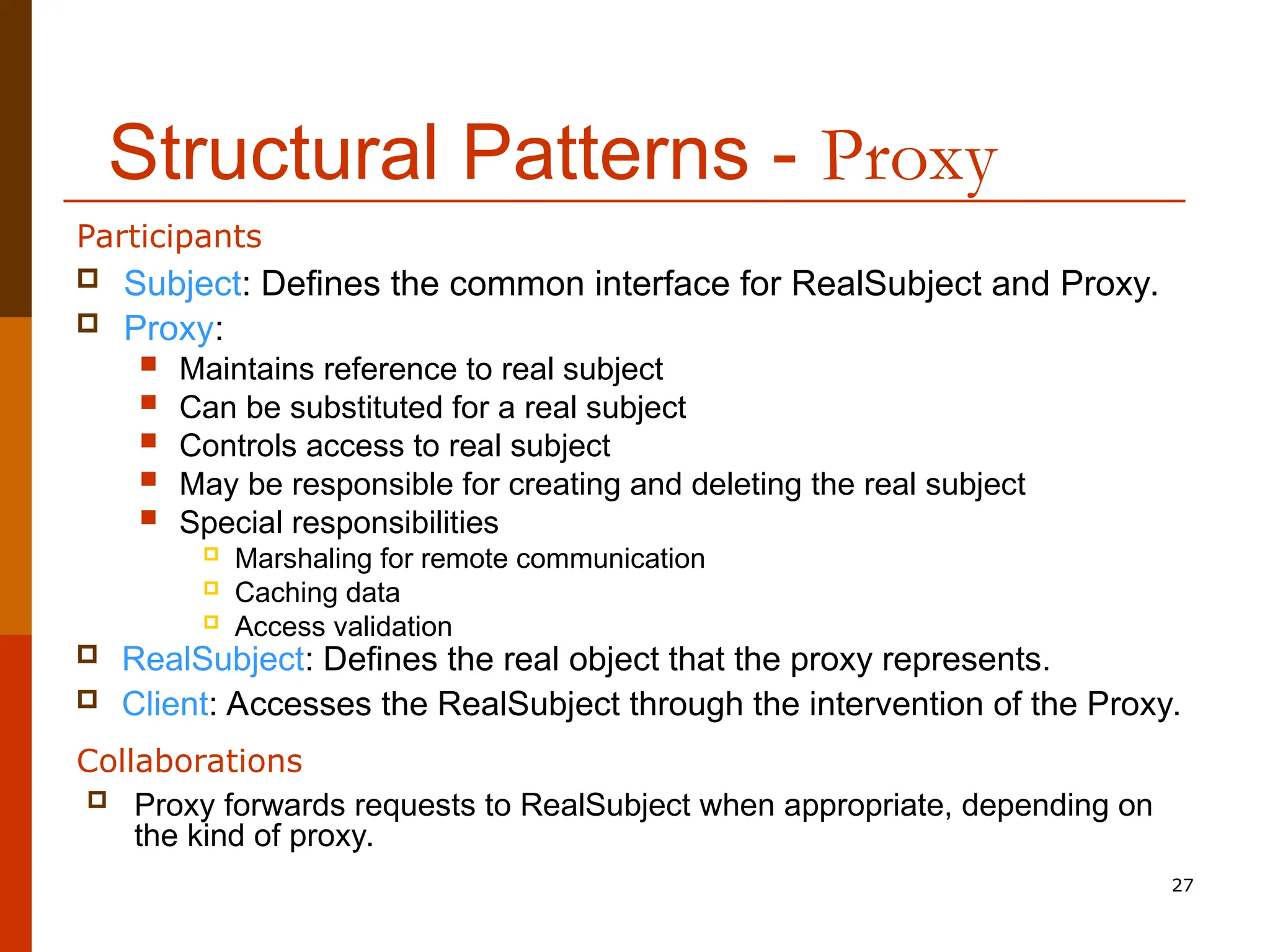27 Structural Patterns - Proxy  Subject: Defines the common interface for RealSubject and Proxy.  Proxy:  Maintains reference to real subject  Can be substituted for a real subject  Controls access to real subject  May be responsible for creating and deleting the real subject  Special responsibilities  Marshaling for remote communication  Caching data  Access validation  RealSubject: Defines the real object that the proxy represents.  Client: Accesses the RealSubject through the intervention of the Proxy. Participants  Proxy forwards requests to RealSubject when appropriate, depending on the kind of proxy. Collaborations 