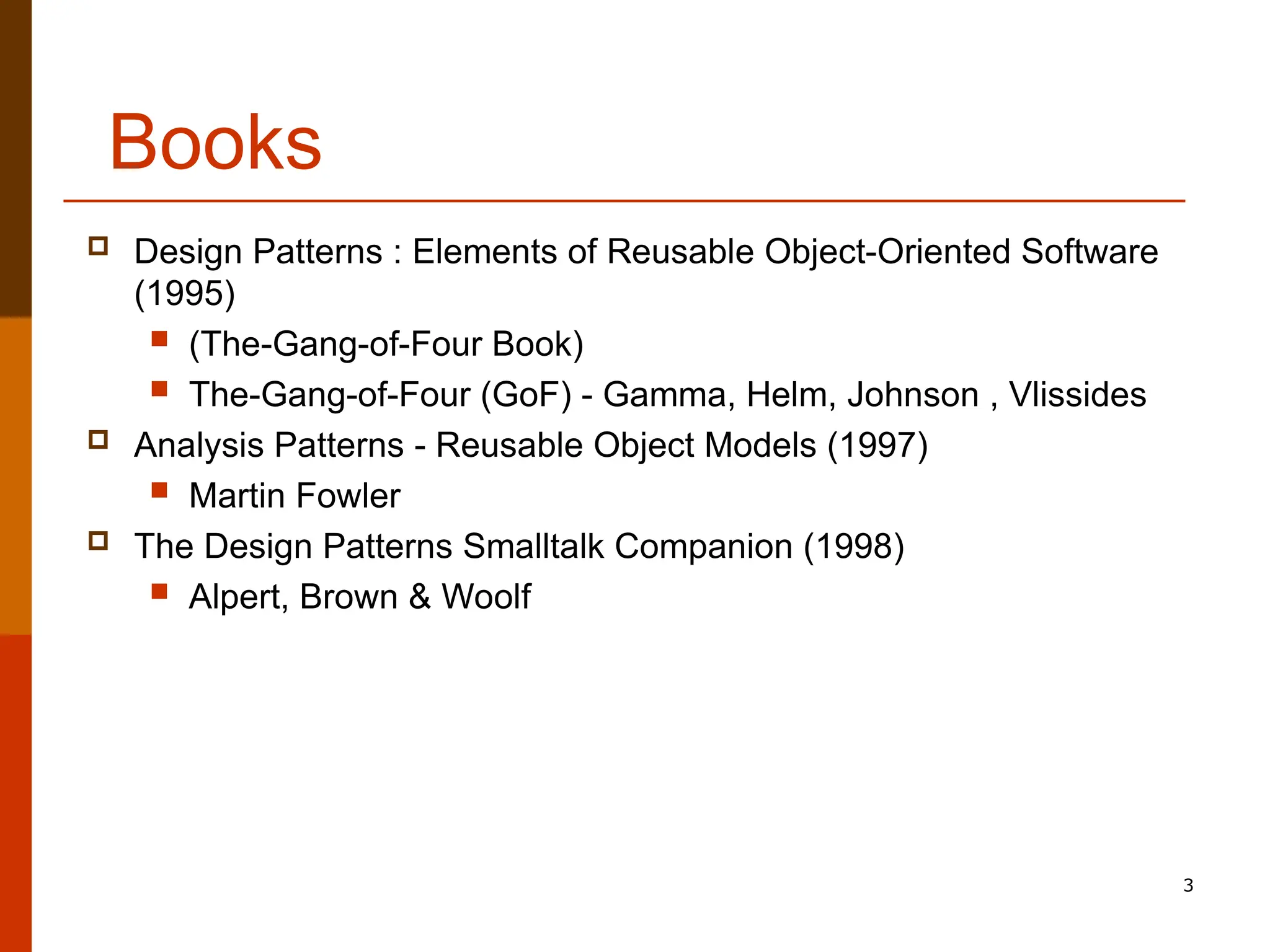 3 Books  Design Patterns : Elements of Reusable Object-Oriented Software (1995)  (The-Gang-of-Four Book)  The-Gang-of-Four (GoF) - Gamma, Helm, Johnson , Vlissides  Analysis Patterns - Reusable Object Models (1997)  Martin Fowler  The Design Patterns Smalltalk Companion (1998)  Alpert, Brown & Woolf 