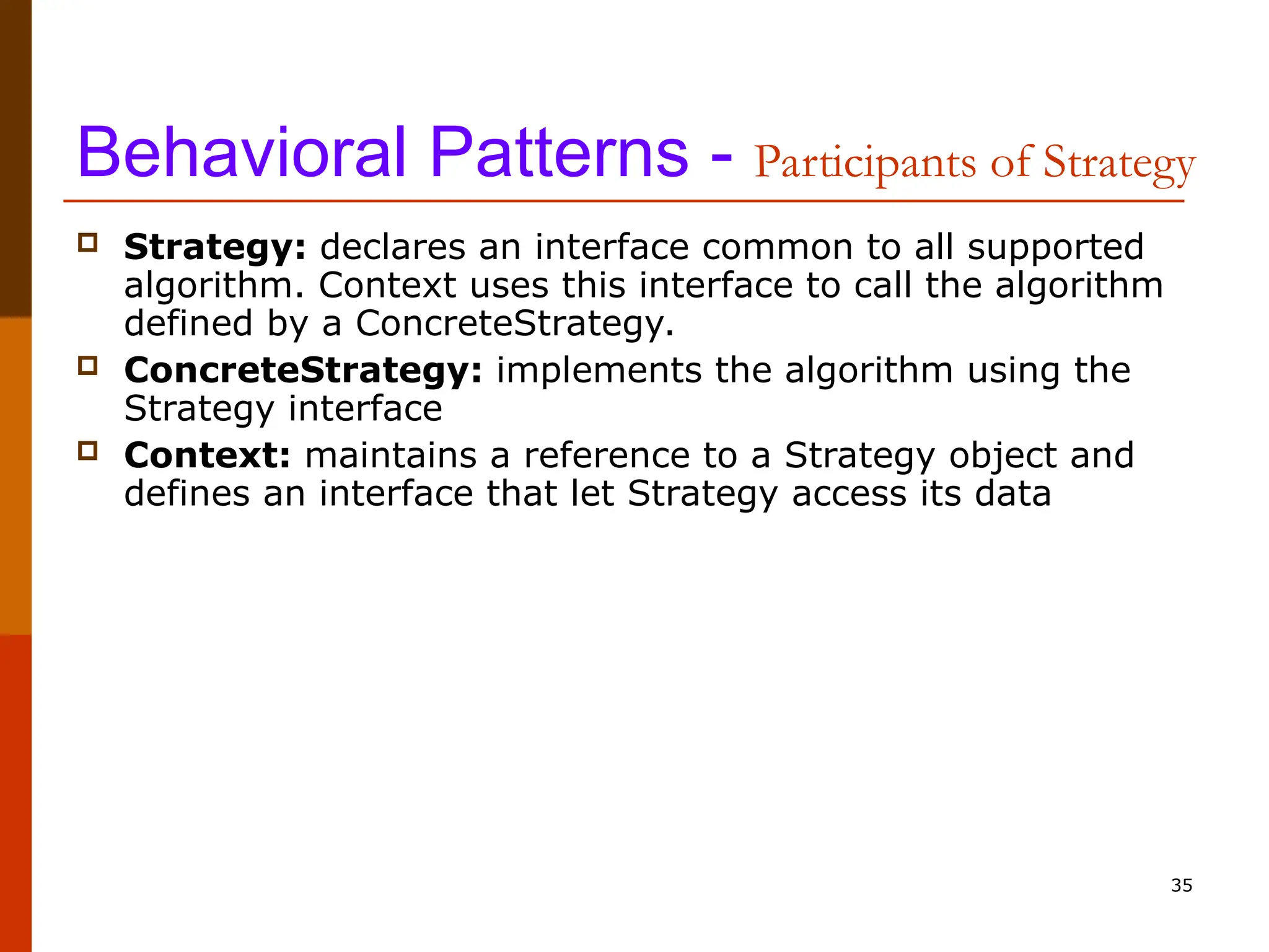 35 Behavioral Patterns - Participants of Strategy  Strategy: declares an interface common to all supported algorithm. Context uses this interface to call the algorithm defined by a ConcreteStrategy.  ConcreteStrategy: implements the algorithm using the Strategy interface  Context: maintains a reference to a Strategy object and defines an interface that let Strategy access its data 