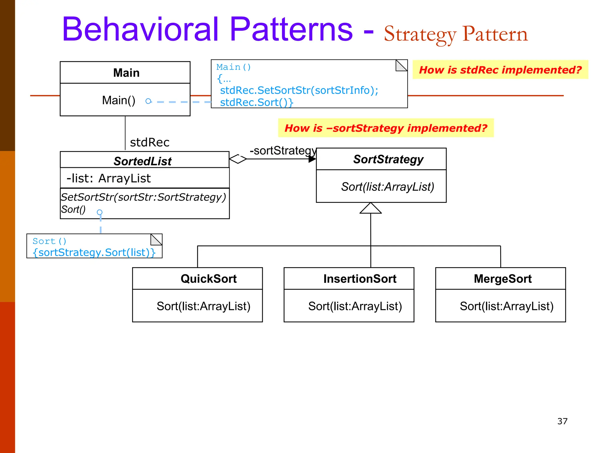 37 Behavioral Patterns - Strategy Pattern SortedList SetSortStr(sortStr:SortStrategy) Sort() SortStrategy Sort(list:ArrayList) InsertionSort Sort(list:ArrayList) QuickSort Sort(list:ArrayList) MergeSort Sort(list:ArrayList) -sortStrategy Main Main() stdRec -list: ArrayList Sort() {sortStrategy.Sort(list)} How is –sortStrategy implemented? Main() {… stdRec.SetSortStr(sortStrInfo); stdRec.Sort()} How is stdRec implemented? 