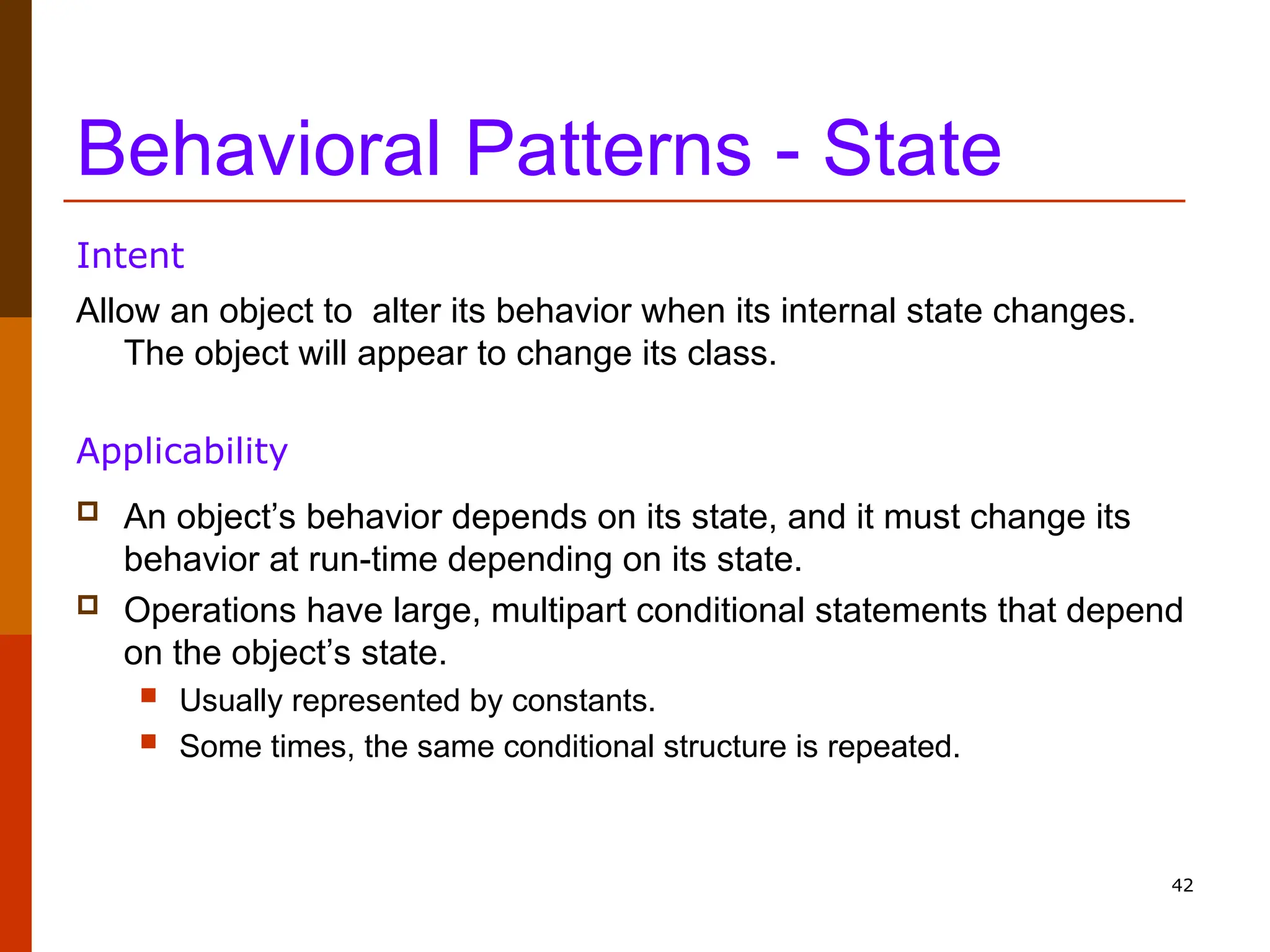 42 Behavioral Patterns - State Allow an object to alter its behavior when its internal state changes. The object will appear to change its class. Intent  An object’s behavior depends on its state, and it must change its behavior at run-time depending on its state.  Operations have large, multipart conditional statements that depend on the object’s state.  Usually represented by constants.  Some times, the same conditional structure is repeated. Applicability 
