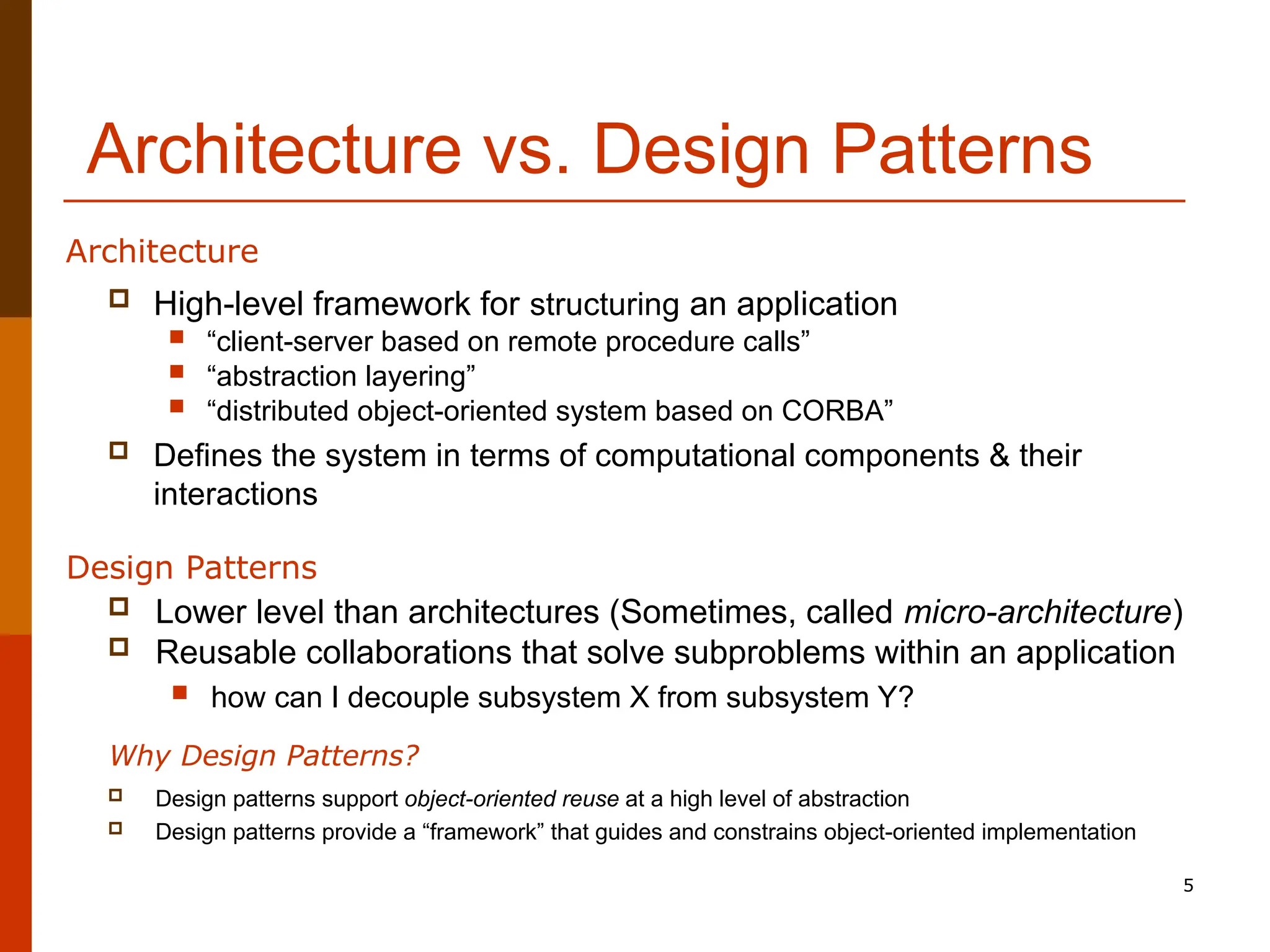 5 Architecture vs. Design Patterns  High-level framework for structuring an application  “client-server based on remote procedure calls”  “abstraction layering”  “distributed object-oriented system based on CORBA”  Defines the system in terms of computational components & their interactions Architecture Design Patterns  Lower level than architectures (Sometimes, called micro-architecture)  Reusable collaborations that solve subproblems within an application  how can I decouple subsystem X from subsystem Y?  Design patterns support object-oriented reuse at a high level of abstraction  Design patterns provide a “framework” that guides and constrains object-oriented implementation Why Design Patterns? 