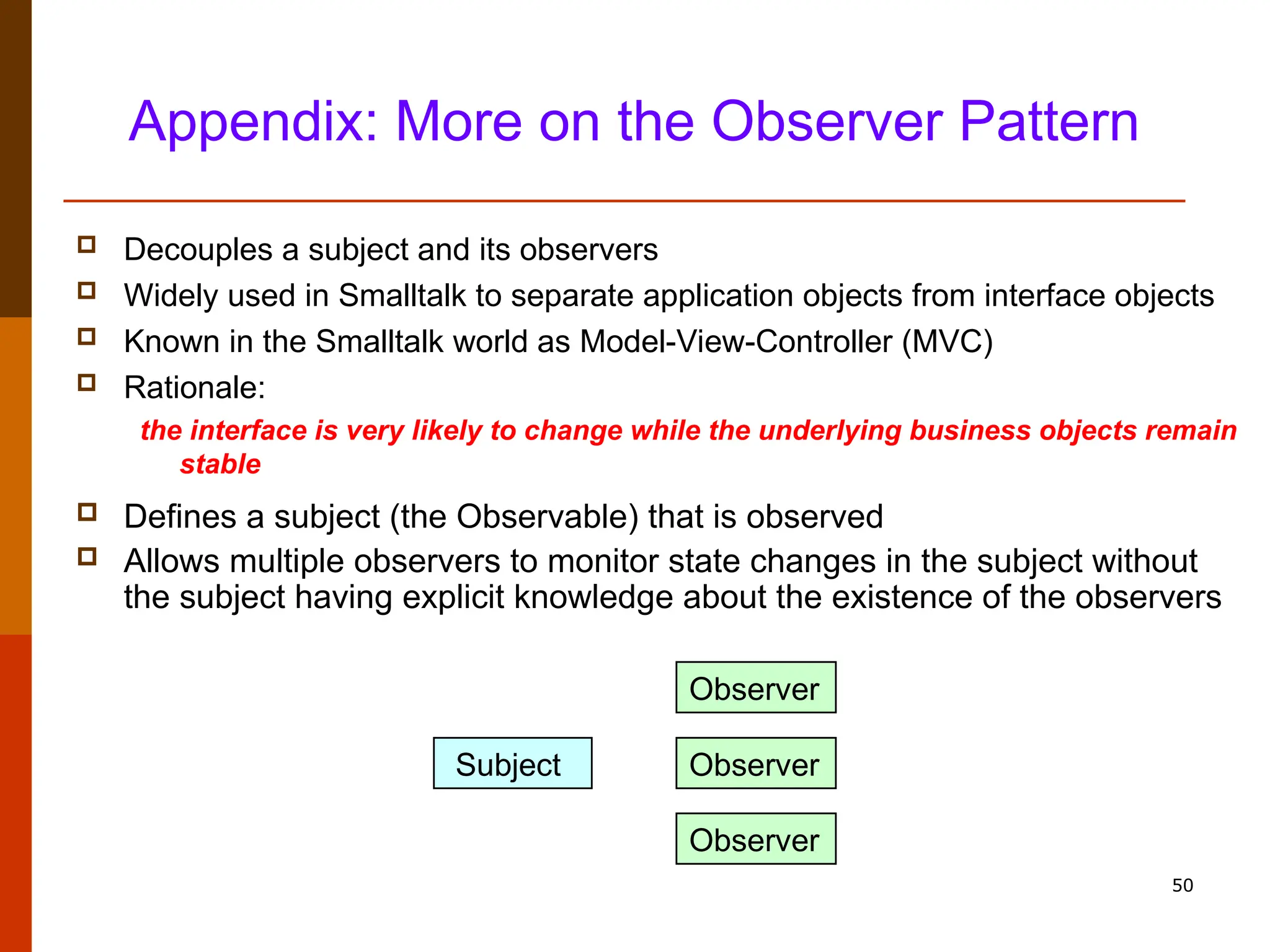 50 Appendix: More on the Observer Pattern  Decouples a subject and its observers  Widely used in Smalltalk to separate application objects from interface objects  Known in the Smalltalk world as Model-View-Controller (MVC)  Rationale: the interface is very likely to change while the underlying business objects remain stable  Defines a subject (the Observable) that is observed  Allows multiple observers to monitor state changes in the subject without the subject having explicit knowledge about the existence of the observers Subject Observer Observer Observer 