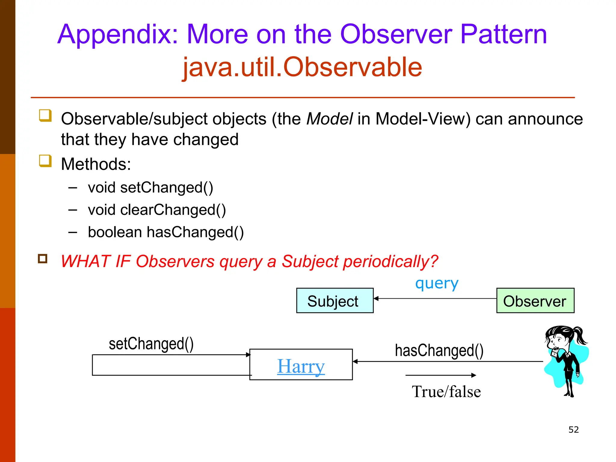 52 Appendix: More on the Observer Pattern java.util.Observable  Observable/subject objects (the Model in Model-View) can announce that they have changed  Methods: – void setChanged() – void clearChanged() – boolean hasChanged() Harry setChanged() hasChanged() True/false  WHAT IF Observers query a Subject periodically? Subject Observer query 