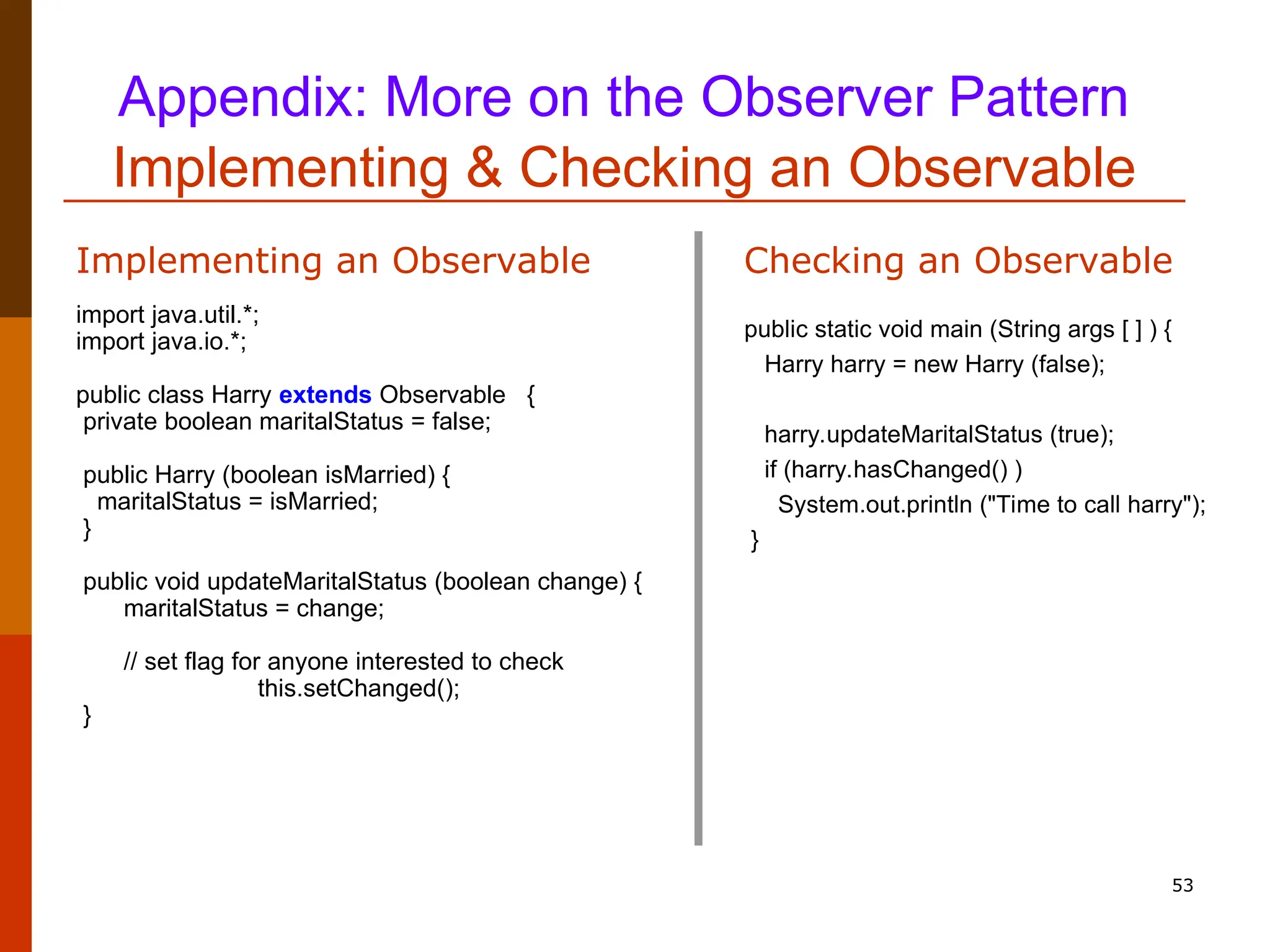 53 Appendix: More on the Observer Pattern Implementing & Checking an Observable import java.util.*; import java.io.*; public class Harry extends Observable { private boolean maritalStatus = false; public Harry (boolean isMarried) { maritalStatus = isMarried; } public void updateMaritalStatus (boolean change) { maritalStatus = change; // set flag for anyone interested to check this.setChanged(); } Implementing an Observable public static void main (String args [ ] ) { Harry harry = new Harry (false); harry.updateMaritalStatus (true); if (harry.hasChanged() ) System.out.println ("Time to call harry"); } Checking an Observable 