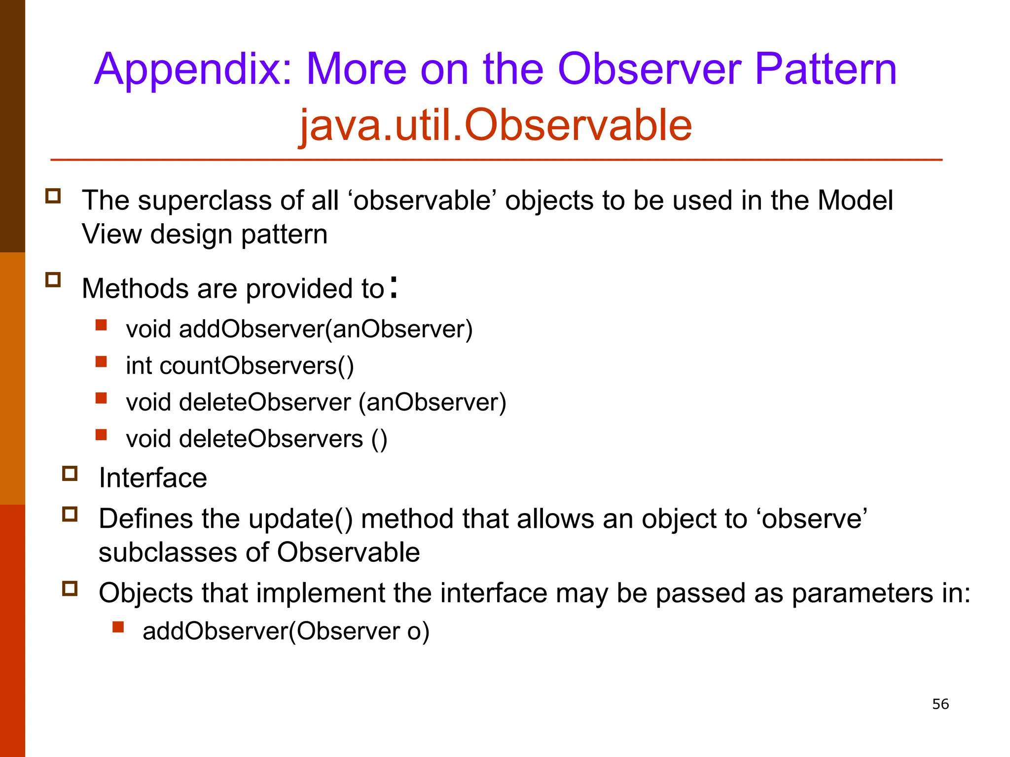 56 Appendix: More on the Observer Pattern java.util.Observable  The superclass of all ‘observable’ objects to be used in the Model View design pattern  Methods are provided to:  void addObserver(anObserver)  int countObservers()  void deleteObserver (anObserver)  void deleteObservers ()  Interface  Defines the update() method that allows an object to ‘observe’ subclasses of Observable  Objects that implement the interface may be passed as parameters in:  addObserver(Observer o) 