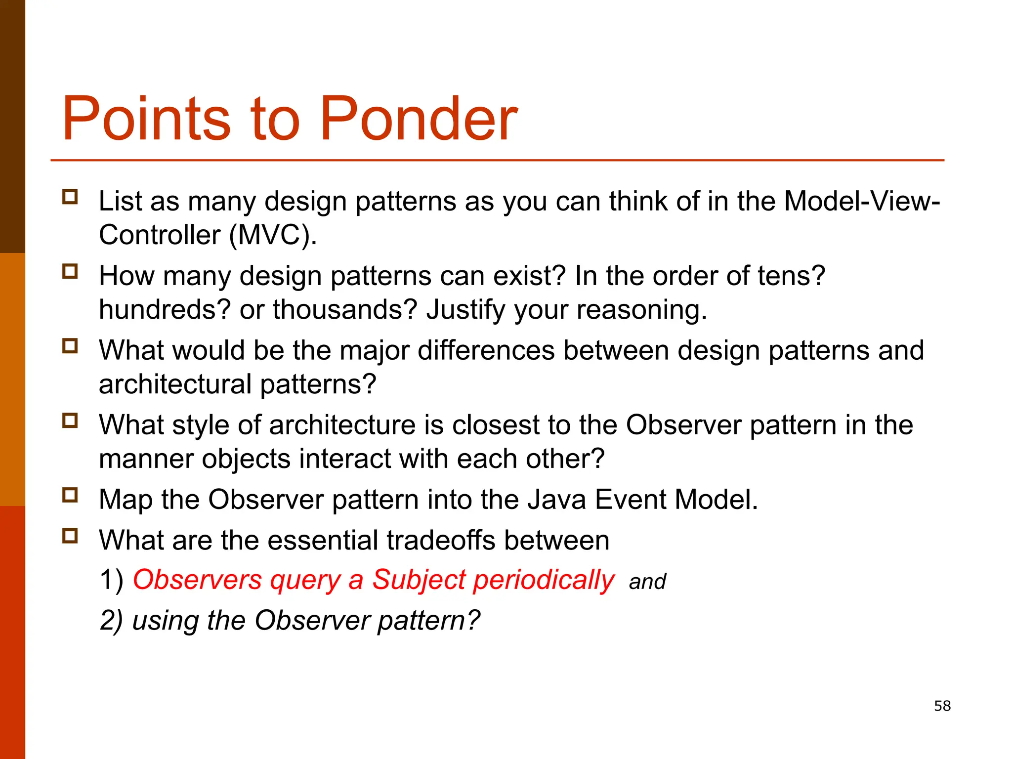 58 Points to Ponder  List as many design patterns as you can think of in the Model-View- Controller (MVC).  How many design patterns can exist? In the order of tens? hundreds? or thousands? Justify your reasoning.  What would be the major differences between design patterns and architectural patterns?  What style of architecture is closest to the Observer pattern in the manner objects interact with each other?  Map the Observer pattern into the Java Event Model.  What are the essential tradeoffs between 1) Observers query a Subject periodically and 2) using the Observer pattern? 