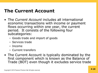 Copyright © 2010 Pearson Prentice Hall. All rights reserved.
4-10
The Current Account
• The Current Account includes all international
economic transactions with income or payment
flows occurring within one year, the current
period. It consists of the following four
subcategories:
– Goods trade and import of goods
– Services trade
– Income
– Current transfers
• The Current Account is typically dominated by the
first component which is known as the Balance of
Trade (BOT) even though it excludes service trade
 