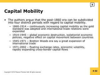 Copyright © 2010 Pearson Prentice Hall. All rights reserved.
4-32
Capital Mobility
• The authors argue that the post-1860 era can be subdivided
into four distinct periods with regard to capital mobility.
– 1860-1914 – continuously increasing capital mobility as the gold
standard was adopted and international trade relations were
expanded
– 1914-1945 – global economic destruction, isolationist economic
policies, negative effect on capital movement between countries
– 1945-1971 – Bretton Woods era say a great expansion of
international trade
– 1971-2002 – floating exchange rates, economic volatility,
rapidly expanding cross-border capital flows
0
 