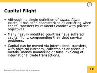 Copyright © 2010 Pearson Prentice Hall. All rights reserved.
4-34
Capital Flight
• Although no single definition of capital flight
exists, it has been characterized as occurring when
capital transfers by residents conflict with political
objectives.
• Many heavily indebted countries have suffered
capital flight, compounding their debt service
problems.
• Capital can be moved via international transfers,
with physical currency, collectables or precious
metals, money laundering or false invoicing of
international trade transactions.
0
 