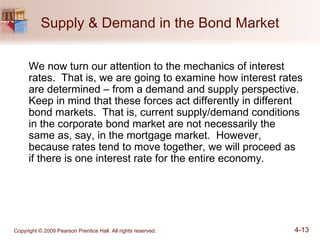Supply & Demand in the Bond Market We now turn our attention to the mechanics of interest rates.  That is, we are going to examine how interest rates are determined – from a demand and supply perspective.  Keep in mind that these forces act differently in different bond markets.  That is, current supply/demand conditions in the corporate bond market are not necessarily the same as, say, in the mortgage market.  However, because rates tend to move together, we will proceed as if there is one interest rate for the entire economy. 