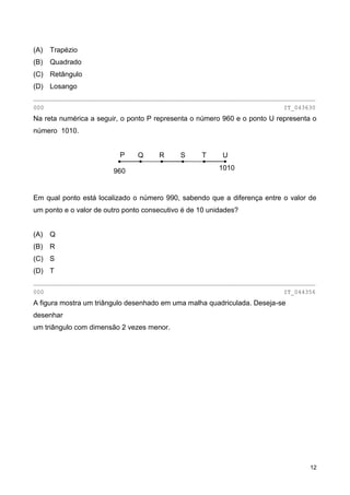 12
(A) Trapézio
(B) Quadrado
(C) Retângulo
(D) Losango
________________________________________________________________________________
000 IT_043630
Na reta numérica a seguir, o ponto P representa o número 960 e o ponto U representa o
número 1010.
Em qual ponto está localizado o número 990, sabendo que a diferença entre o valor de
um ponto e o valor de outro ponto consecutivo é de 10 unidades?
(A) Q
(B) R
(C) S
(D) T
________________________________________________________________________________
000 IT_044356
A figura mostra um triângulo desenhado em uma malha quadriculada. Deseja-se
desenhar
um triângulo com dimensão 2 vezes menor.
UTSRQP
960 1010
 