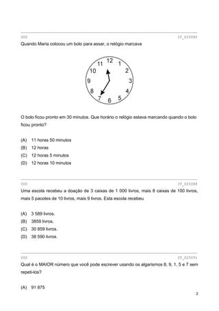 2
________________________________________________________________________________
000 IT_025080
Quando Maria colocou um bolo para assar, o relógio marcava
O bolo ficou pronto em 30 minutos. Que horário o relógio estava marcando quando o bolo
ficou pronto?
(A) 11 horas 50 minutos
(B) 12 horas
(C) 12 horas 5 minutos
(D) 12 horas 10 minutos
________________________________________________________________________________
000 IT_025088
Uma escola recebeu a doação de 3 caixas de 1 000 livros, mais 8 caixas de 100 livros,
mais 5 pacotes de 10 livros, mais 9 livros. Esta escola recebeu
(A) 3 589 livros.
(B) 3859 livros.
(C) 30 859 livros.
(D) 38 590 livros.
________________________________________________________________________________
000 IT_025091
Qual é o MAIOR número que você pode escrever usando os algarismos 8, 9, 1, 5 e 7 sem
repeti-los?
(A) 91 875
 