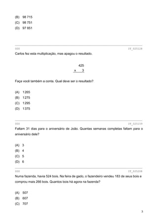 3
(B) 98 715
(C) 98 751
(D) 97 851
________________________________________________________________________________
000 IT_025128
Carlos fez esta multiplicação, mas apagou o resultado.
425
3x
Faça você também a conta. Qual deve ser o resultado?
(A) 1265
(B) 1275
(C) 1295
(D) 1375
________________________________________________________________________________
000 IT_025159
Faltam 31 dias para o aniversário de João. Quantas semanas completas faltam para o
aniversário dele?
(A) 3
(B) 4
(C) 5
(D) 6
________________________________________________________________________________
000 IT_025208
Numa fazenda, havia 524 bois. Na feira de gado, o fazendeiro vendeu 183 de seus bois e
comprou mais 266 bois. Quantos bois há agora na fazenda?
(A) 507
(B) 607
(C) 707
 