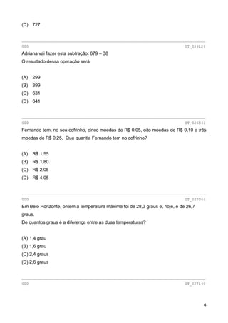 4
(D) 727
________________________________________________________________________________
000 IT_026126
Adriana vai fazer esta subtração: 679 – 38
O resultado dessa operação será
(A) 299
(B) 399
(C) 631
(D) 641
________________________________________________________________________________
000 IT_026346
Fernando tem, no seu cofrinho, cinco moedas de R$ 0,05, oito moedas de R$ 0,10 e três
moedas de R$ 0,25. Que quantia Fernando tem no cofrinho?
(A) R$ 1,55
(B) R$ 1,80
(C) R$ 2,05
(D) R$ 4,05
________________________________________________________________________________
000 IT_027066
Em Belo Horizonte, ontem a temperatura máxima foi de 28,3 graus e, hoje, é de 26,7
graus.
De quantos graus é a diferença entre as duas temperaturas?
(A) 1,4 grau
(B) 1,6 grau
(C) 2,4 graus
(D) 2,6 graus
________________________________________________________________________________
000 IT_027140
 
