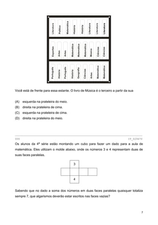 7
Você está de frente para essa estante. O livro de Música é o terceiro a partir da sua
(A) esquerda na prateleira do meio.
(B) direita na prateleira de cima.
(C) esquerda na prateleira de cima.
(D) direita na prateleira do meio.
________________________________________________________________________________
000 IT_029470
Os alunos da 4a
série estão montando um cubo para fazer um dado para a aula de
matemática. Eles utilizam o molde abaixo, onde os números 3 e 4 representam duas de
suas faces paralelas.
3
4
Sabendo que no dado a soma dos números em duas faces paralelas quaisquer totaliza
sempre 7, que algarismos deverão estar escritos nas faces vazias?
Matemática
Literatura
Política
História
História
Literatura
Literatura
Literatura
Esportes
Matemática
Matemática
Matemática
Música
Ciências
Ciências
Artes
Artes
Português
História
Português
História
Geografia
Ciências
Artes
Matemática
Matemática
 