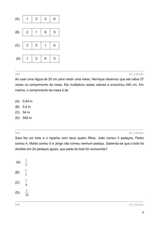 8
(A) 1 2 5 6
(B) 2 1 6 5
(C) 2 5 1 6
(D) 1 2 6 5
________________________________________________________________________________
000 IT_030322
Ao usar uma régua de 20 cm para medir uma mesa, Henrique observou que ela cabia 27
vezes no comprimento da mesa. Ele multiplicou esses valores e encontrou 540 cm. Em
metros, o comprimento da mesa é de
(A) 0,54 m
(B) 5,4 m
(C) 54 m
(D) 540 m
________________________________________________________________________________
000 IT_030428
Sara fez um bolo e o repartiu com seus quatro filhos. João comeu 3 pedaços, Pedro
comeu 4, Marta comeu 5 e Jorge não comeu nenhum pedaço. Sabendo-se que o bolo foi
dividido em 24 pedaços iguais, que parte do bolo foi consumida?
(A)
2
1
(B)
3
1
(C)
4
1
(D)
24
1
________________________________________________________________________________
000 IT_031210
 