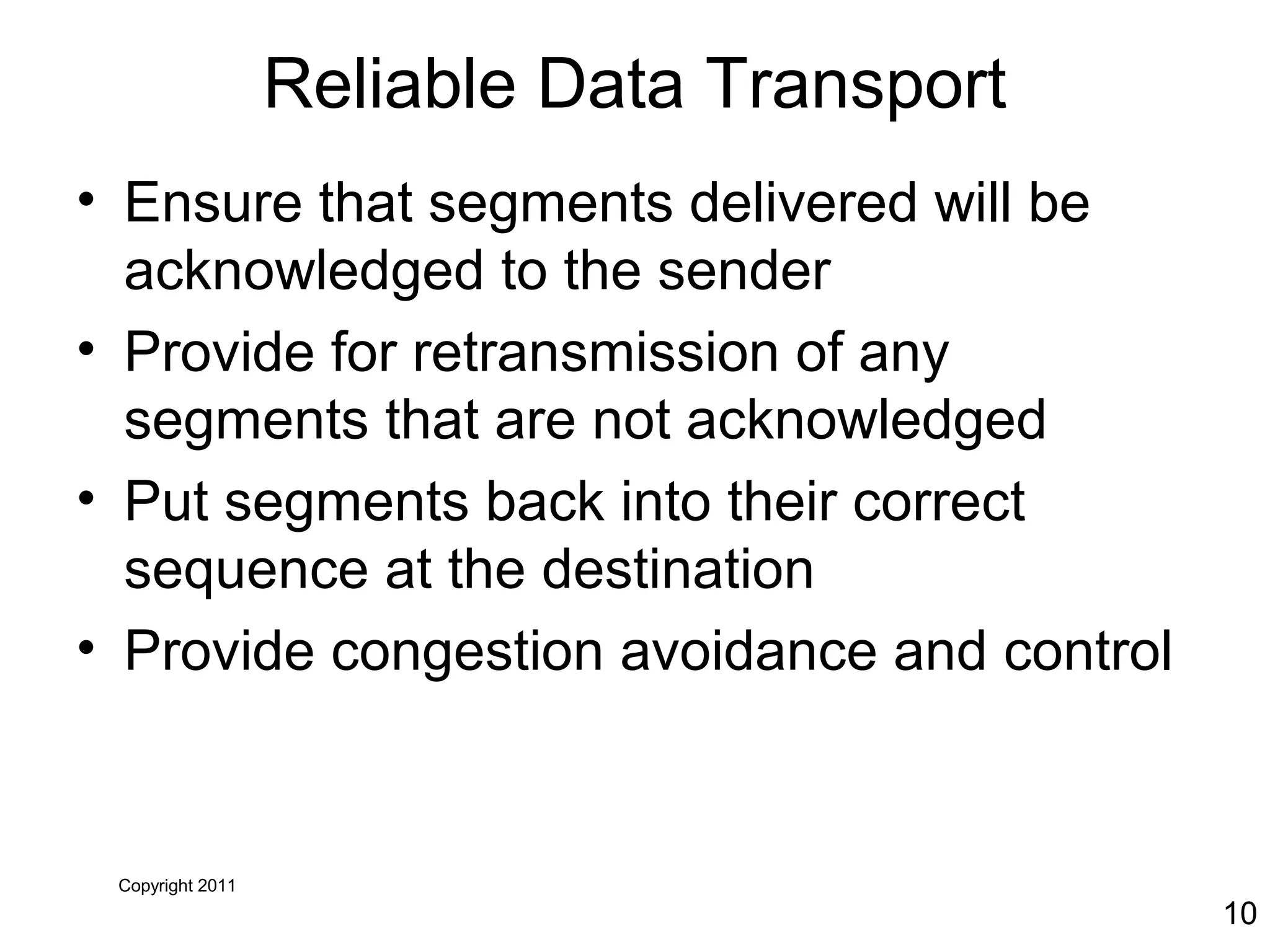 Copyright 2011
10
Reliable Data Transport
• Ensure that segments delivered will be
acknowledged to the sender
• Provide for retransmission of any
segments that are not acknowledged
• Put segments back into their correct
sequence at the destination
• Provide congestion avoidance and control
 