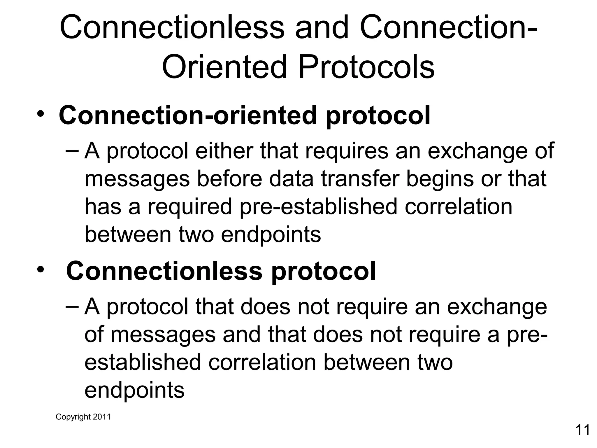 Copyright 2011
11
Connectionless and Connection-
Oriented Protocols
• Connection-oriented protocol
– A protocol either that requires an exchange of
messages before data transfer begins or that
has a required pre-established correlation
between two endpoints
• Connectionless protocol
– A protocol that does not require an exchange
of messages and that does not require a pre-
established correlation between two
endpoints
 