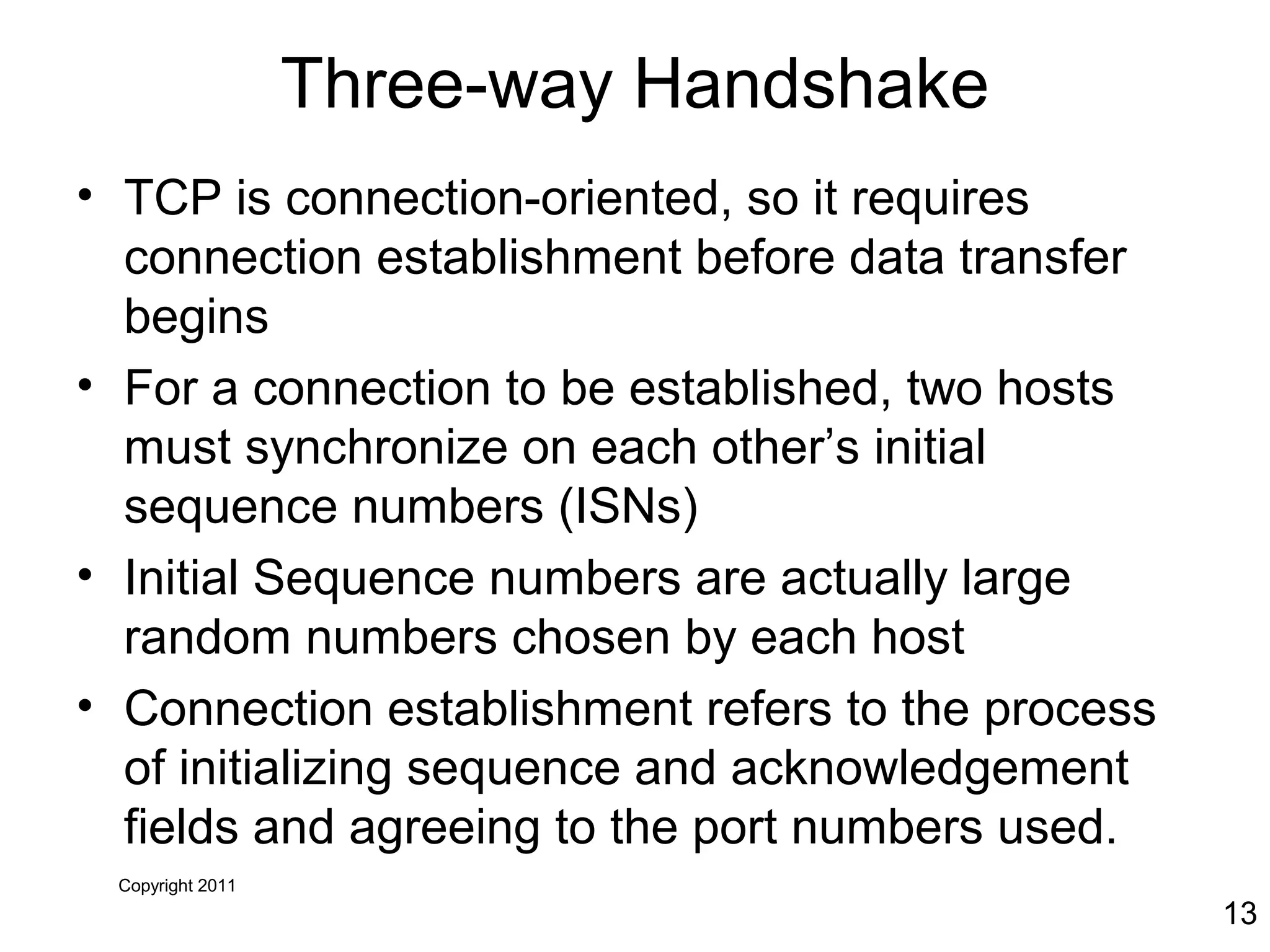 Copyright 2011
13
Three-way Handshake
• TCP is connection-oriented, so it requires
connection establishment before data transfer
begins
• For a connection to be established, two hosts
must synchronize on each other’s initial
sequence numbers (ISNs)
• Initial Sequence numbers are actually large
random numbers chosen by each host
• Connection establishment refers to the process
of initializing sequence and acknowledgement
fields and agreeing to the port numbers used.
 