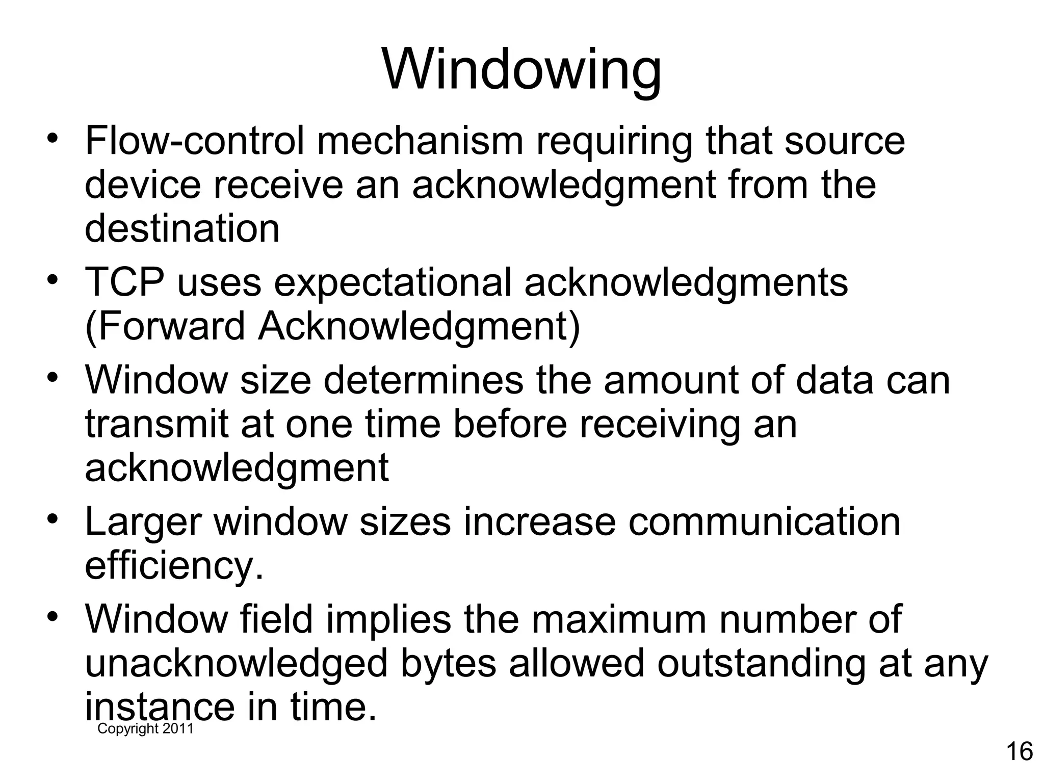 Copyright 2011
16
Windowing
• Flow-control mechanism requiring that source
device receive an acknowledgment from the
destination
• TCP uses expectational acknowledgments
(Forward Acknowledgment)
• Window size determines the amount of data can
transmit at one time before receiving an
acknowledgment
• Larger window sizes increase communication
efficiency.
• Window field implies the maximum number of
unacknowledged bytes allowed outstanding at any
instance in time.
 