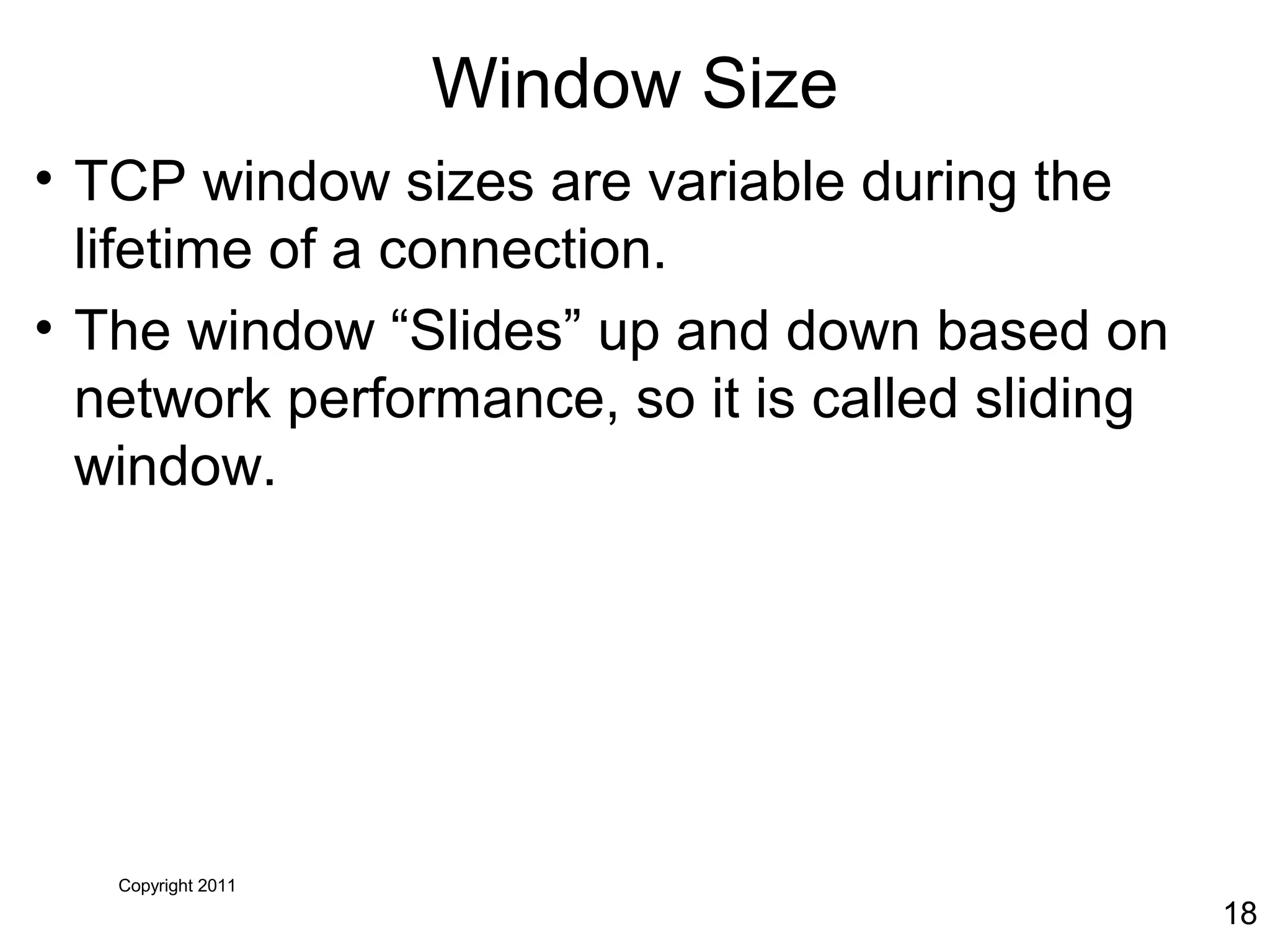 Copyright 2011
18
Window Size
• TCP window sizes are variable during the
lifetime of a connection.
• The window “Slides” up and down based on
network performance, so it is called sliding
window.
 