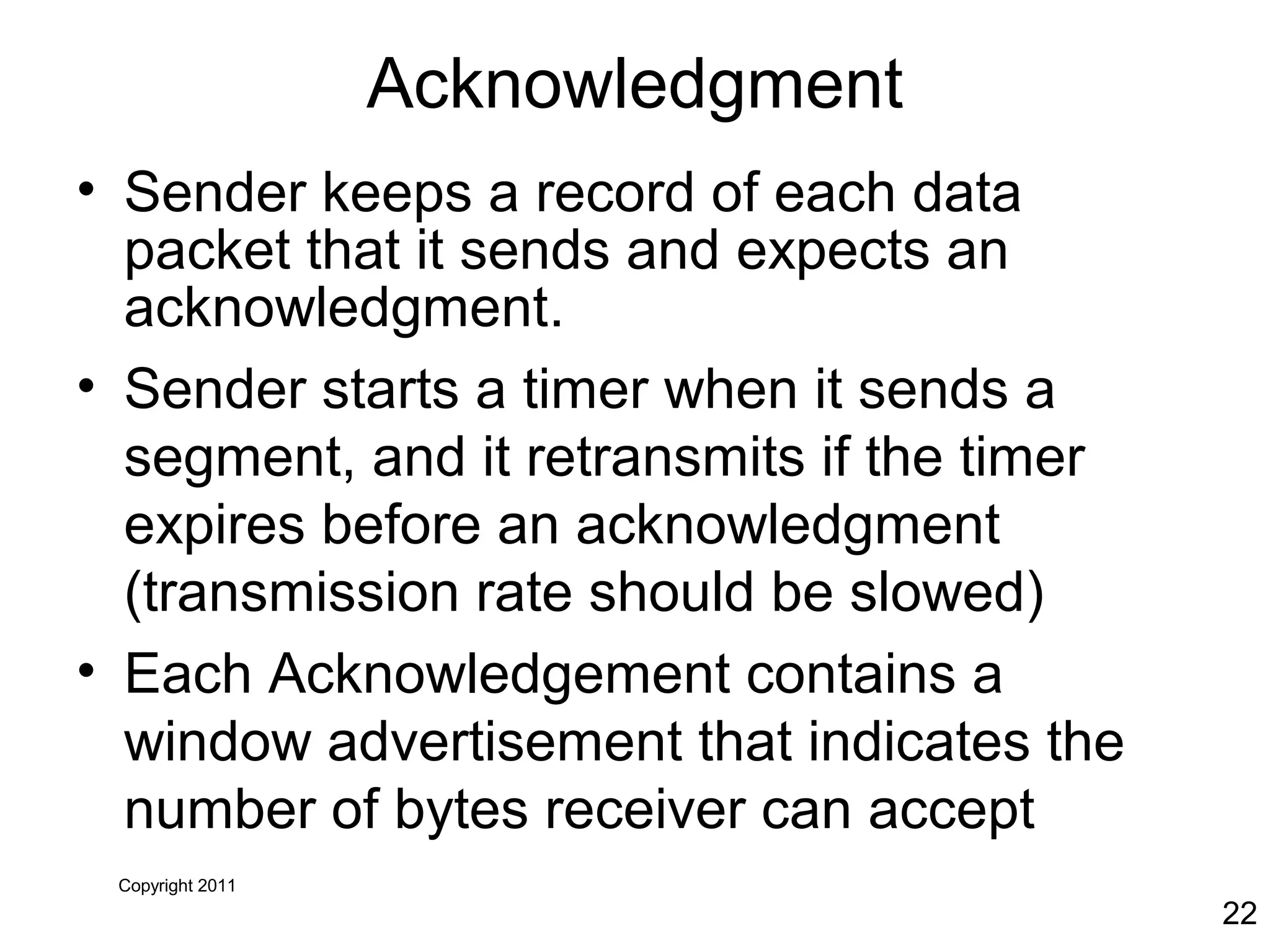 Copyright 2011
22
Acknowledgment
• Sender keeps a record of each data
packet that it sends and expects an
acknowledgment.
• Sender starts a timer when it sends a
segment, and it retransmits if the timer
expires before an acknowledgment
(transmission rate should be slowed)
• Each Acknowledgement contains a
window advertisement that indicates the
number of bytes receiver can accept
 