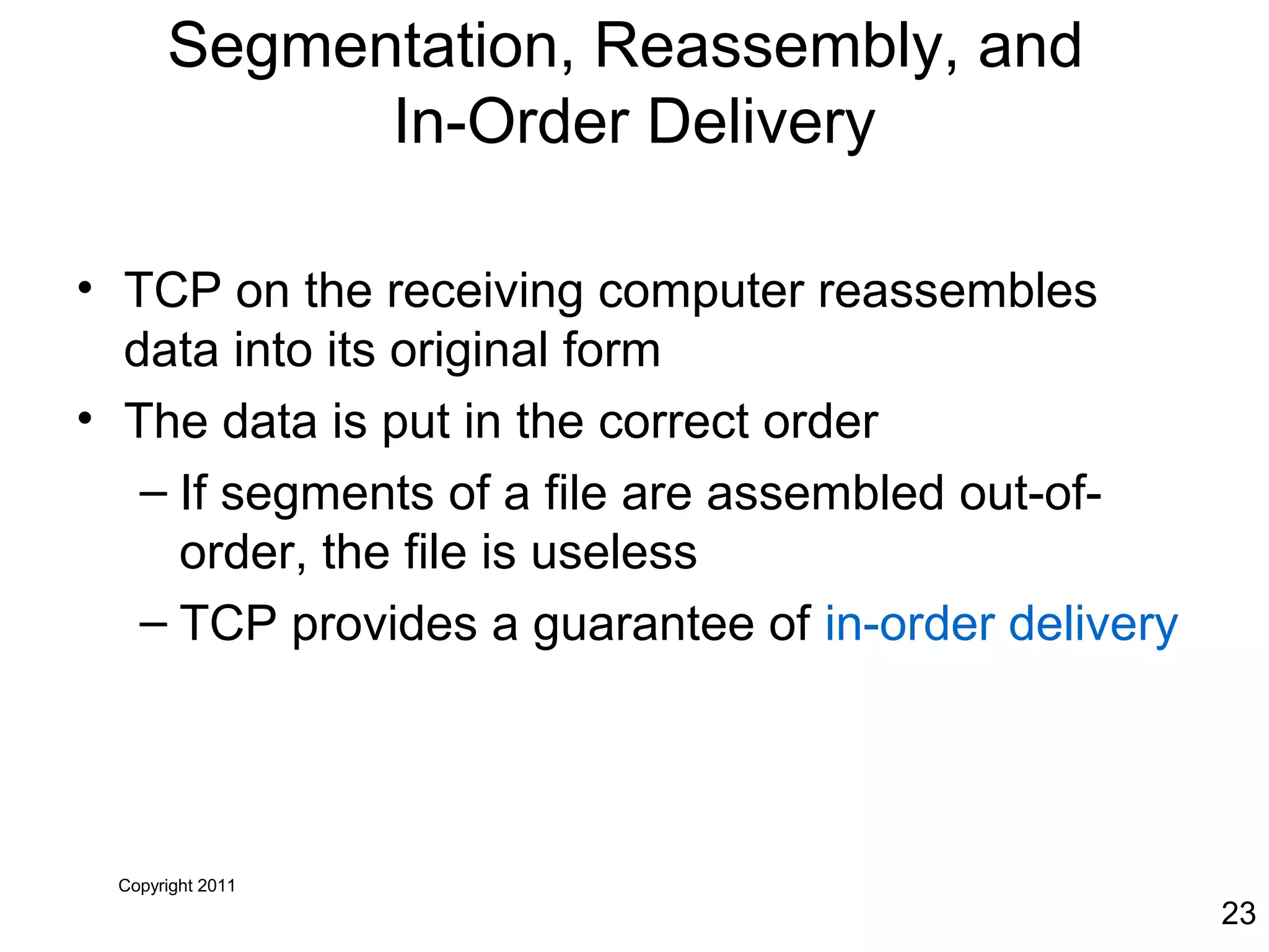 Copyright 2011
23
Segmentation, Reassembly, and
In-Order Delivery
• TCP on the receiving computer reassembles
data into its original form
• The data is put in the correct order
– If segments of a file are assembled out-of-
order, the file is useless
– TCP provides a guarantee of in-order delivery
 