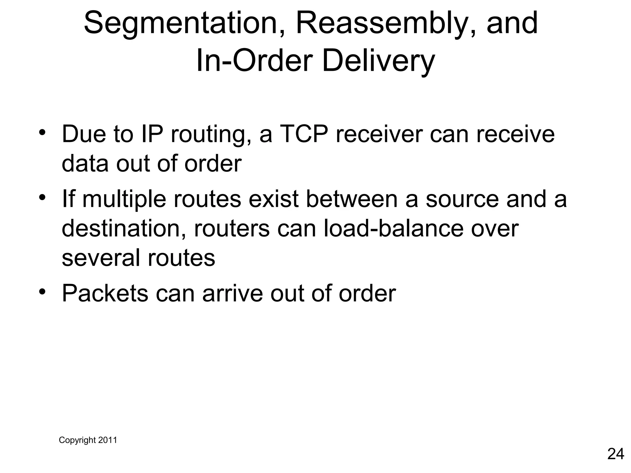 Copyright 2011
24
Segmentation, Reassembly, and
In-Order Delivery
• Due to IP routing, a TCP receiver can receive
data out of order
• If multiple routes exist between a source and a
destination, routers can load-balance over
several routes
• Packets can arrive out of order
 