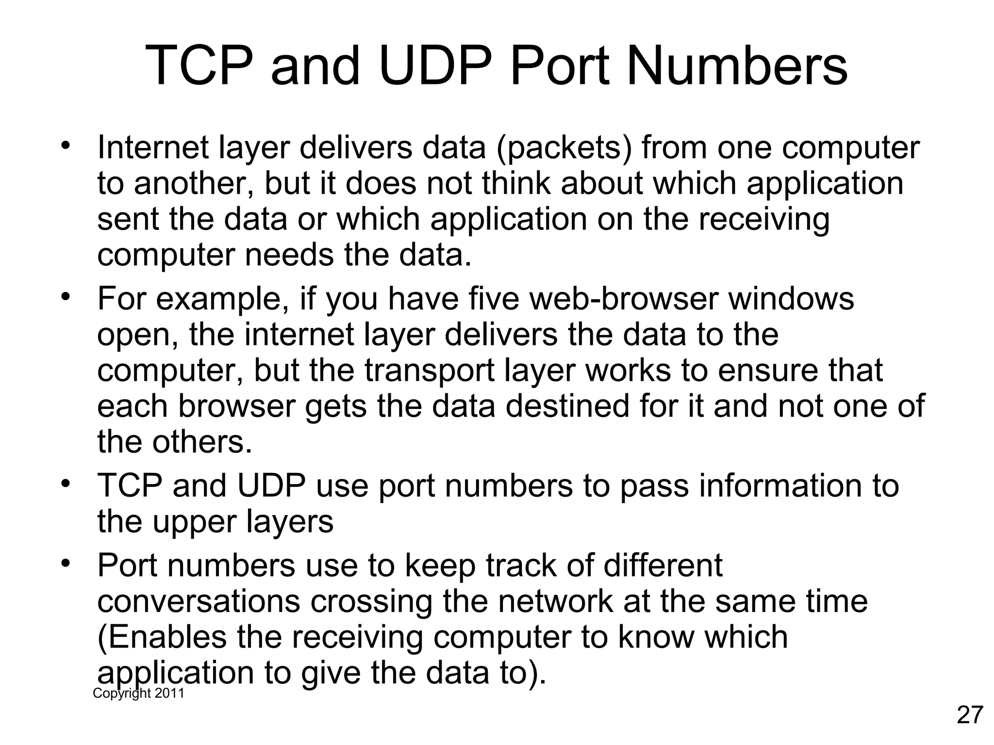 Copyright 2011
27
TCP and UDP Port Numbers
• Internet layer delivers data (packets) from one computer
to another, but it does not think about which application
sent the data or which application on the receiving
computer needs the data.
• For example, if you have five web-browser windows
open, the internet layer delivers the data to the
computer, but the transport layer works to ensure that
each browser gets the data destined for it and not one of
the others.
• TCP and UDP use port numbers to pass information to
the upper layers
• Port numbers use to keep track of different
conversations crossing the network at the same time
(Enables the receiving computer to know which
application to give the data to).
 