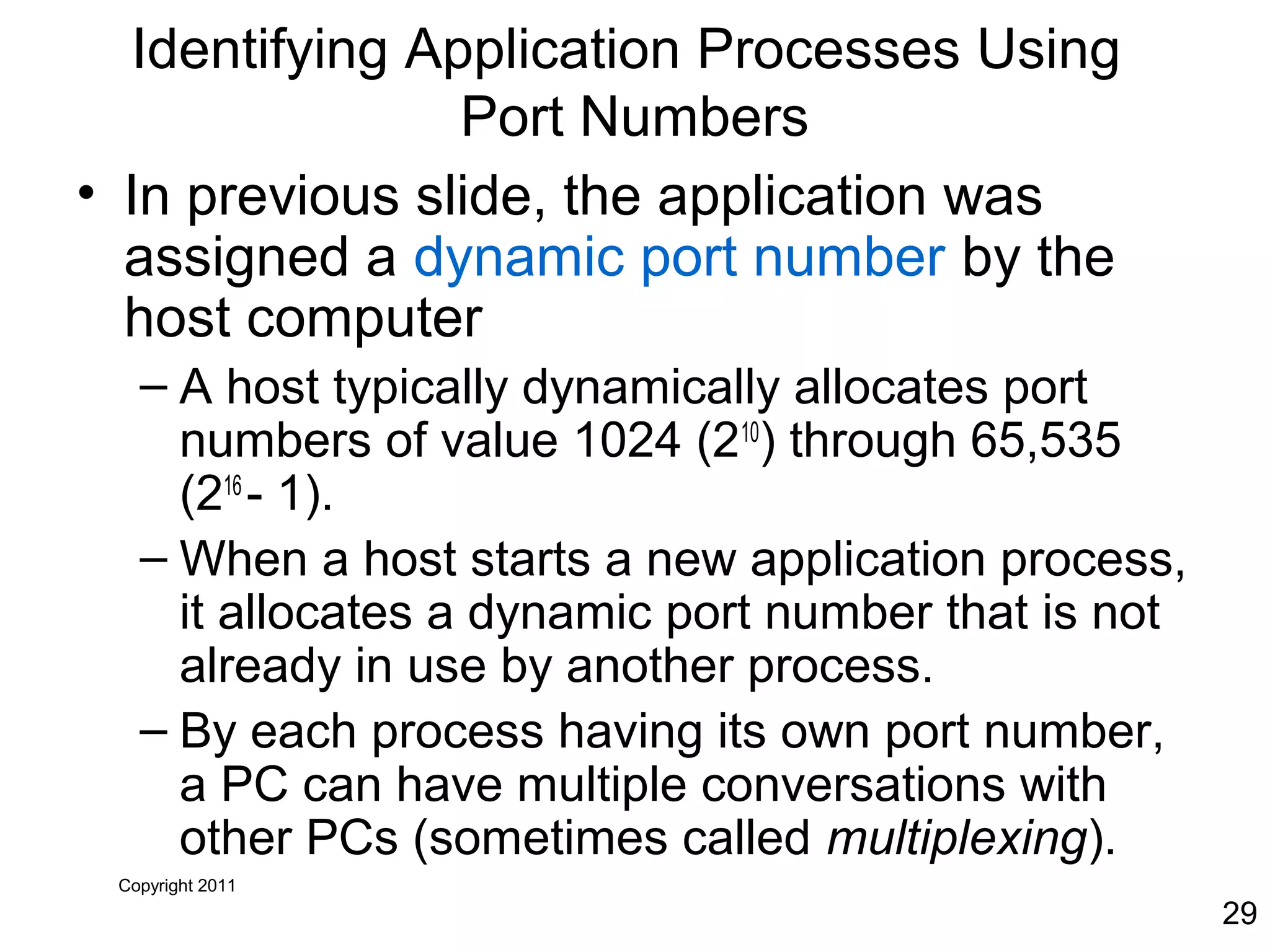 Copyright 2011
29
Identifying Application Processes Using
Port Numbers
• In previous slide, the application was
assigned a dynamic port number by the
host computer
– A host typically dynamically allocates port
numbers of value 1024 (210
) through 65,535
(216
- 1).
– When a host starts a new application process,
it allocates a dynamic port number that is not
already in use by another process.
– By each process having its own port number,
a PC can have multiple conversations with
other PCs (sometimes called multiplexing).
 