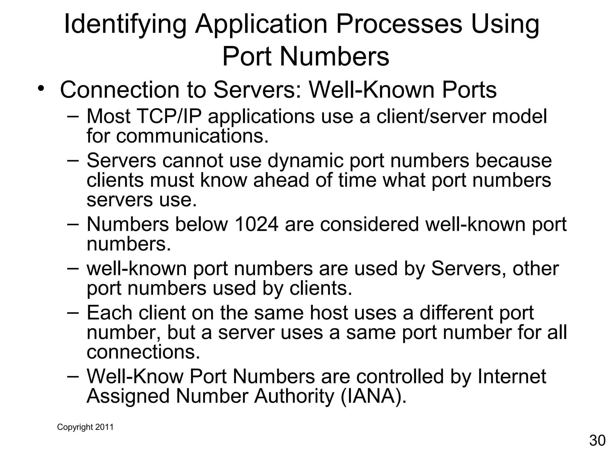 Copyright 2011
30
Identifying Application Processes Using
Port Numbers
• Connection to Servers: Well-Known Ports
– Most TCP/IP applications use a client/server model
for communications.
– Servers cannot use dynamic port numbers because
clients must know ahead of time what port numbers
servers use.
– Numbers below 1024 are considered well-known port
numbers.
– well-known port numbers are used by Servers, other
port numbers used by clients.
– Each client on the same host uses a different port
number, but a server uses a same port number for all
connections.
– Well-Know Port Numbers are controlled by Internet
Assigned Number Authority (IANA).
 