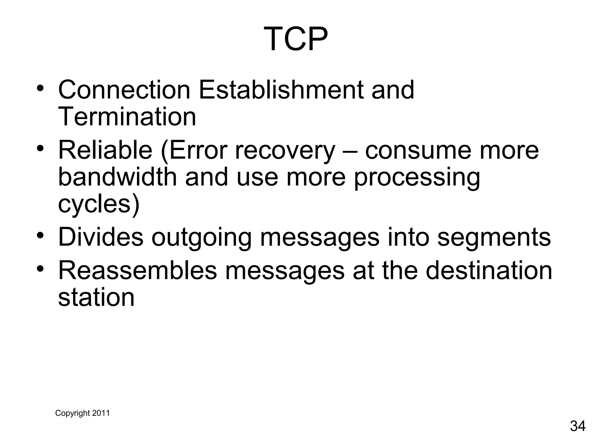 Copyright 2011
34
TCP
• Connection Establishment and
Termination
• Reliable (Error recovery – consume more
bandwidth and use more processing
cycles)
• Divides outgoing messages into segments
• Reassembles messages at the destination
station
 