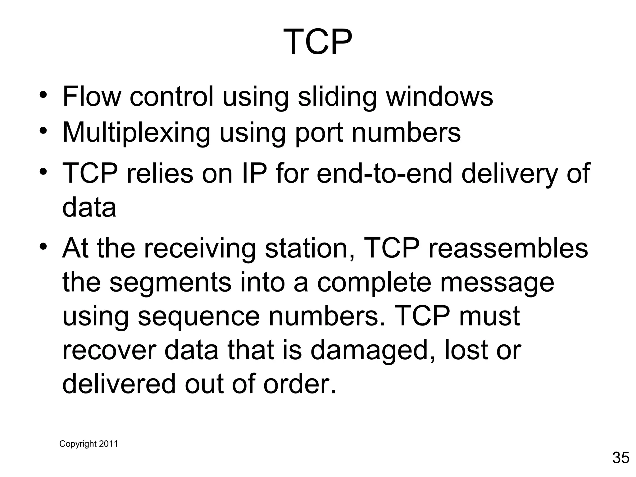 Copyright 2011
35
TCP
• Flow control using sliding windows
• Multiplexing using port numbers
• TCP relies on IP for end-to-end delivery of
data
• At the receiving station, TCP reassembles
the segments into a complete message
using sequence numbers. TCP must
recover data that is damaged, lost or
delivered out of order.
 