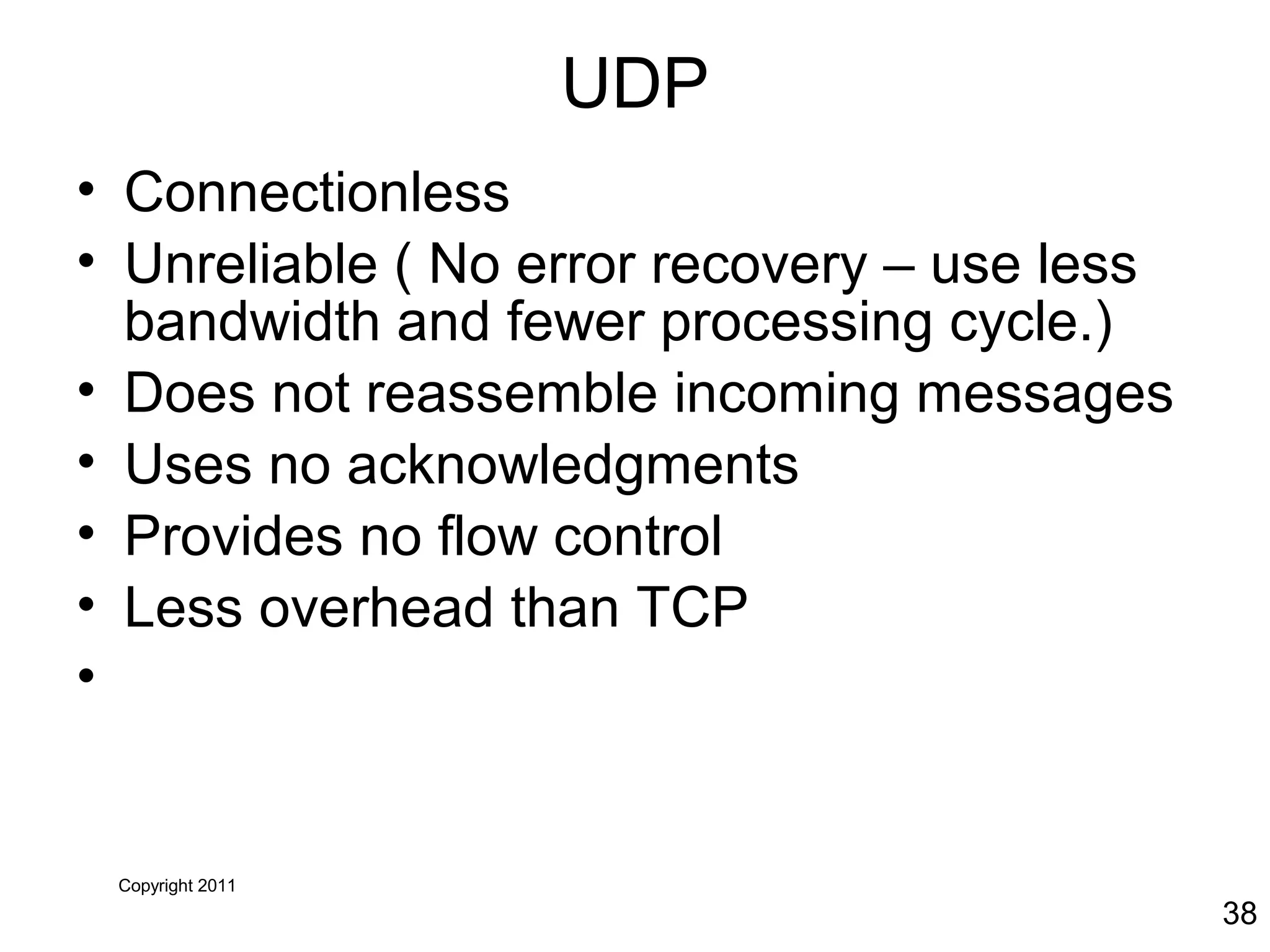 Copyright 2011
38
UDP
• Connectionless
• Unreliable ( No error recovery – use less
bandwidth and fewer processing cycle.)
• Does not reassemble incoming messages
• Uses no acknowledgments
• Provides no flow control
• Less overhead than TCP
•
 