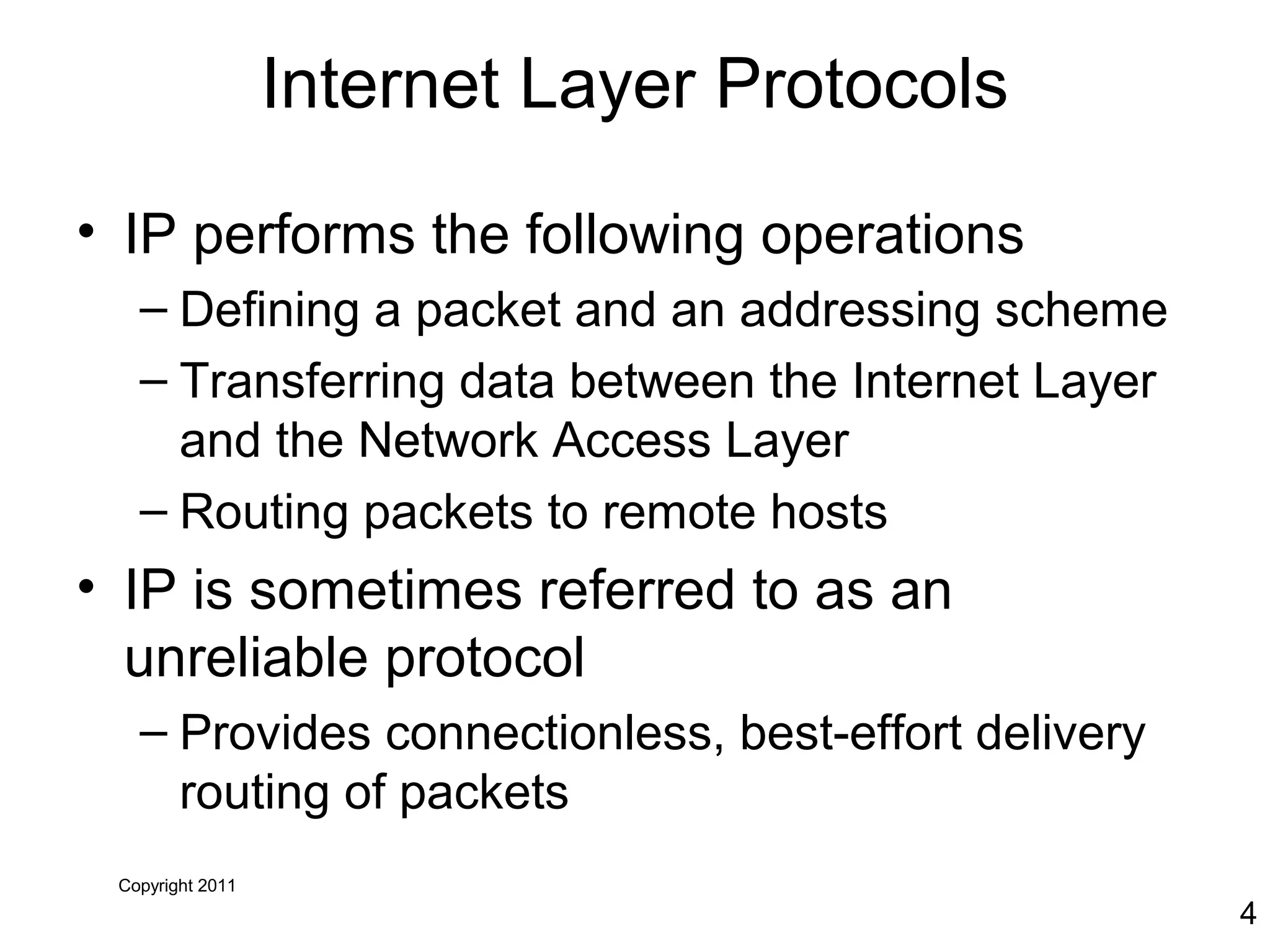 Copyright 2011
4
Internet Layer Protocols
• IP performs the following operations
– Defining a packet and an addressing scheme
– Transferring data between the Internet Layer
and the Network Access Layer
– Routing packets to remote hosts
• IP is sometimes referred to as an
unreliable protocol
– Provides connectionless, best-effort delivery
routing of packets
 