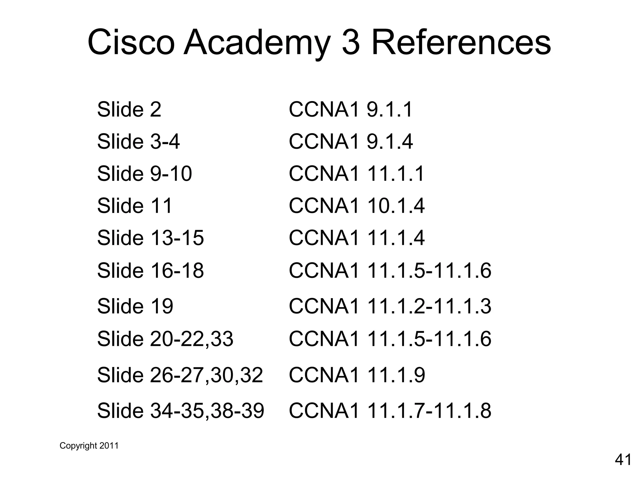 Copyright 2011
41
Cisco Academy 3 References
Slide 2 CCNA1 9.1.1
Slide 3-4 CCNA1 9.1.4
Slide 9-10 CCNA1 11.1.1
Slide 11 CCNA1 10.1.4
Slide 13-15 CCNA1 11.1.4
Slide 16-18 CCNA1 11.1.5-11.1.6
Slide 19 CCNA1 11.1.2-11.1.3
Slide 20-22,33 CCNA1 11.1.5-11.1.6
Slide 26-27,30,32 CCNA1 11.1.9
Slide 34-35,38-39 CCNA1 11.1.7-11.1.8
 