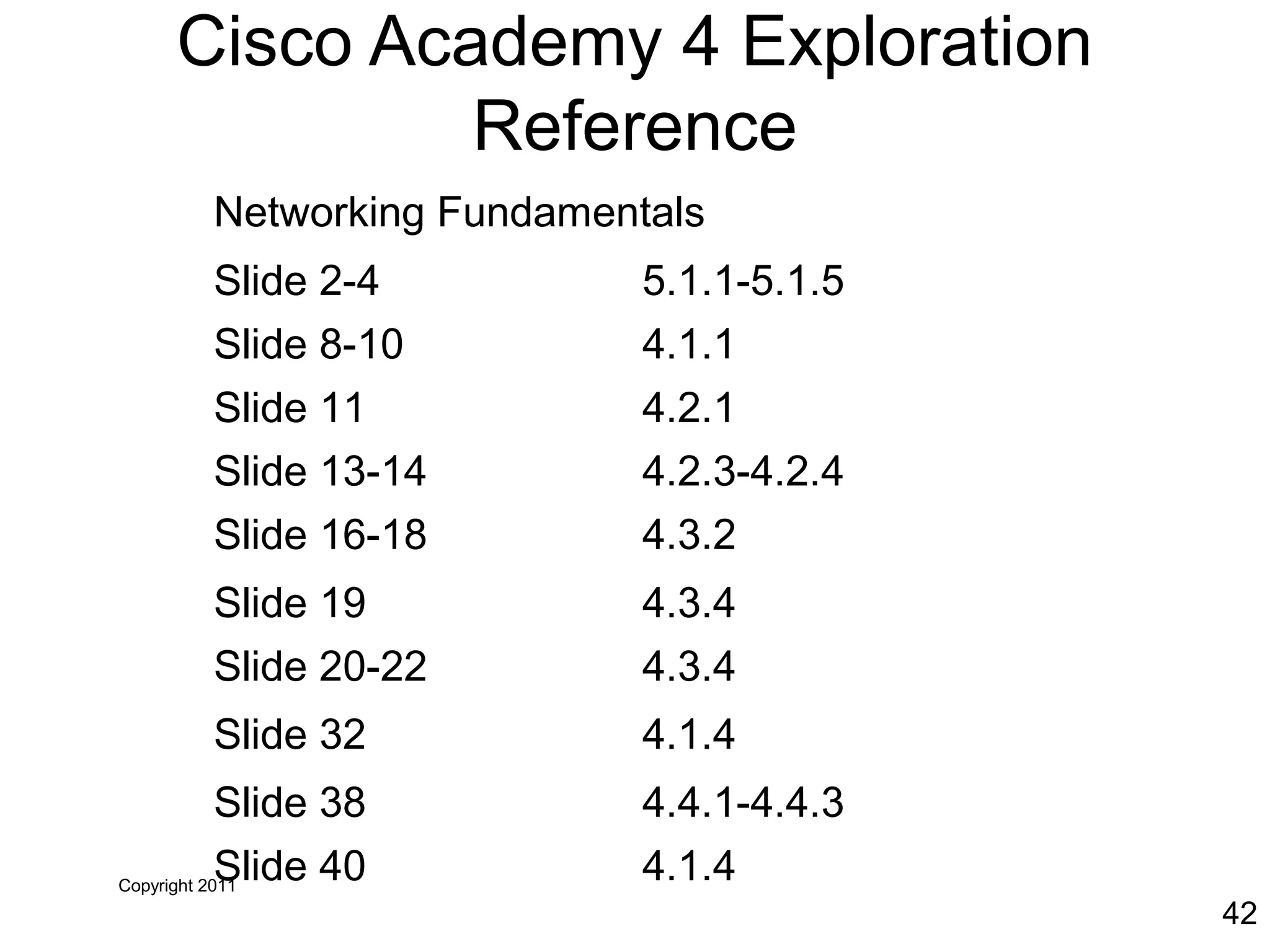 Copyright 2011
42
Cisco Academy 4 Exploration
Reference
Networking Fundamentals
Slide 2-4 5.1.1-5.1.5
Slide 8-10 4.1.1
Slide 11 4.2.1
Slide 13-14 4.2.3-4.2.4
Slide 16-18 4.3.2
Slide 19 4.3.4
Slide 20-22 4.3.4
Slide 32 4.1.4
Slide 38 4.4.1-4.4.3
Slide 40 4.1.4
 