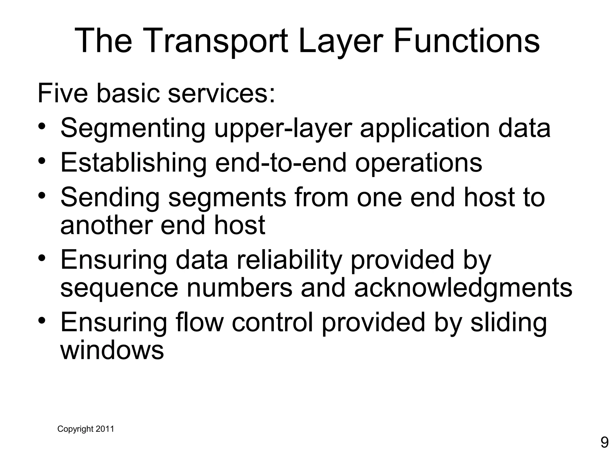 Copyright 2011
9
The Transport Layer Functions
Five basic services:
• Segmenting upper-layer application data
• Establishing end-to-end operations
• Sending segments from one end host to
another end host
• Ensuring data reliability provided by
sequence numbers and acknowledgments
• Ensuring flow control provided by sliding
windows
 