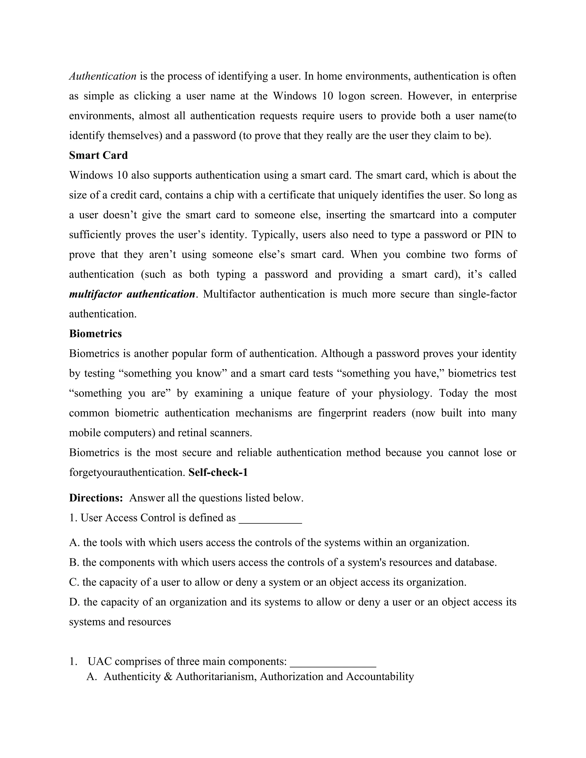 Authentication is the process of identifying a user. In home environments, authentication is often
as simple as clicking a user name at the Windows 10 logon screen. However, in enterprise
environments, almost all authentication requests require users to provide both a user name(to
identify themselves) and a password (to prove that they really are the user they claim to be).
Smart Card
Windows 10 also supports authentication using a smart card. The smart card, which is about the
size of a credit card, contains a chip with a certificate that uniquely identifies the user. So long as
a user doesn’t give the smart card to someone else, inserting the smartcard into a computer
sufficiently proves the user’s identity. Typically, users also need to type a password or PIN to
prove that they aren’t using someone else’s smart card. When you combine two forms of
authentication (such as both typing a password and providing a smart card), it’s called
multifactor authentication. Multifactor authentication is much more secure than single-factor
authentication.
Biometrics
Biometrics is another popular form of authentication. Although a password proves your identity
by testing “something you know” and a smart card tests “something you have,” biometrics test
“something you are” by examining a unique feature of your physiology. Today the most
common biometric authentication mechanisms are fingerprint readers (now built into many
mobile computers) and retinal scanners.
Biometrics is the most secure and reliable authentication method because you cannot lose or
forgetyourauthentication. Self-check-1
Directions: Answer all the questions listed below.
1. User Access Control is defined as ___________
A. the tools with which users access the controls of the systems within an organization.
B. the components with which users access the controls of a system's resources and database.
C. the capacity of a user to allow or deny a system or an object access its organization.
D. the capacity of an organization and its systems to allow or deny a user or an object access its
systems and resources
1. UAC comprises of three main components: _______________
A. Authenticity & Authoritarianism, Authorization and Accountability
 