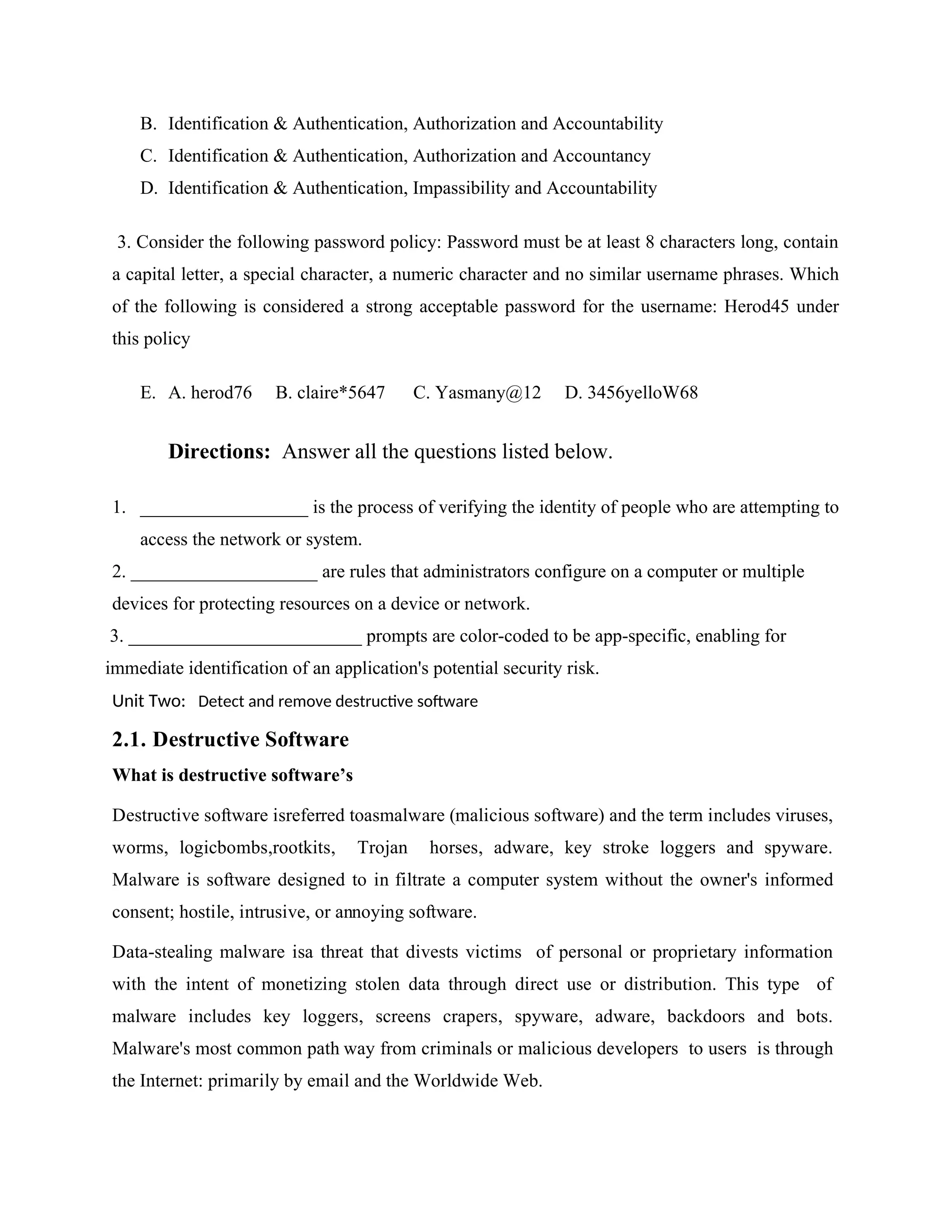 B. Identification & Authentication, Authorization and Accountability
C. Identification & Authentication, Authorization and Accountancy
D. Identification & Authentication, Impassibility and Accountability
3. Consider the following password policy: Password must be at least 8 characters long, contain
a capital letter, a special character, a numeric character and no similar username phrases. Which
of the following is considered a strong acceptable password for the username: Herod45 under
this policy
E. A. herod76 B. claire*5647 C. Yasmany@12 D. 3456yelloW68
Directions: Answer all the questions listed below.
1. __________________ is the process of verifying the identity of people who are attempting to
access the network or system.
2. ____________________ are rules that administrators configure on a computer or multiple
devices for protecting resources on a device or network.
3. _________________________ prompts are color-coded to be app-specific, enabling for
immediate identification of an application's potential security risk.
Unit Two: Detect and remove destructive software
2.1. Destructive Software
What is destructive software’s
Destructive software isreferred toasmalware (malicious software) and the term includes viruses,
worms, logicbombs,rootkits, Trojan horses, adware, key stroke loggers and spyware.
Malware is software designed to in filtrate a computer system without the owner's informed
consent; hostile, intrusive, or annoying software.
Data-stealing malware isa threat that divests victims of personal or proprietary information
with the intent of monetizing stolen data through direct use or distribution. This type of
malware includes key loggers, screens crapers, spyware, adware, backdoors and bots.
Malware's most common path way from criminals or malicious developers to users is through
the Internet: primarily by email and the Worldwide Web.
 