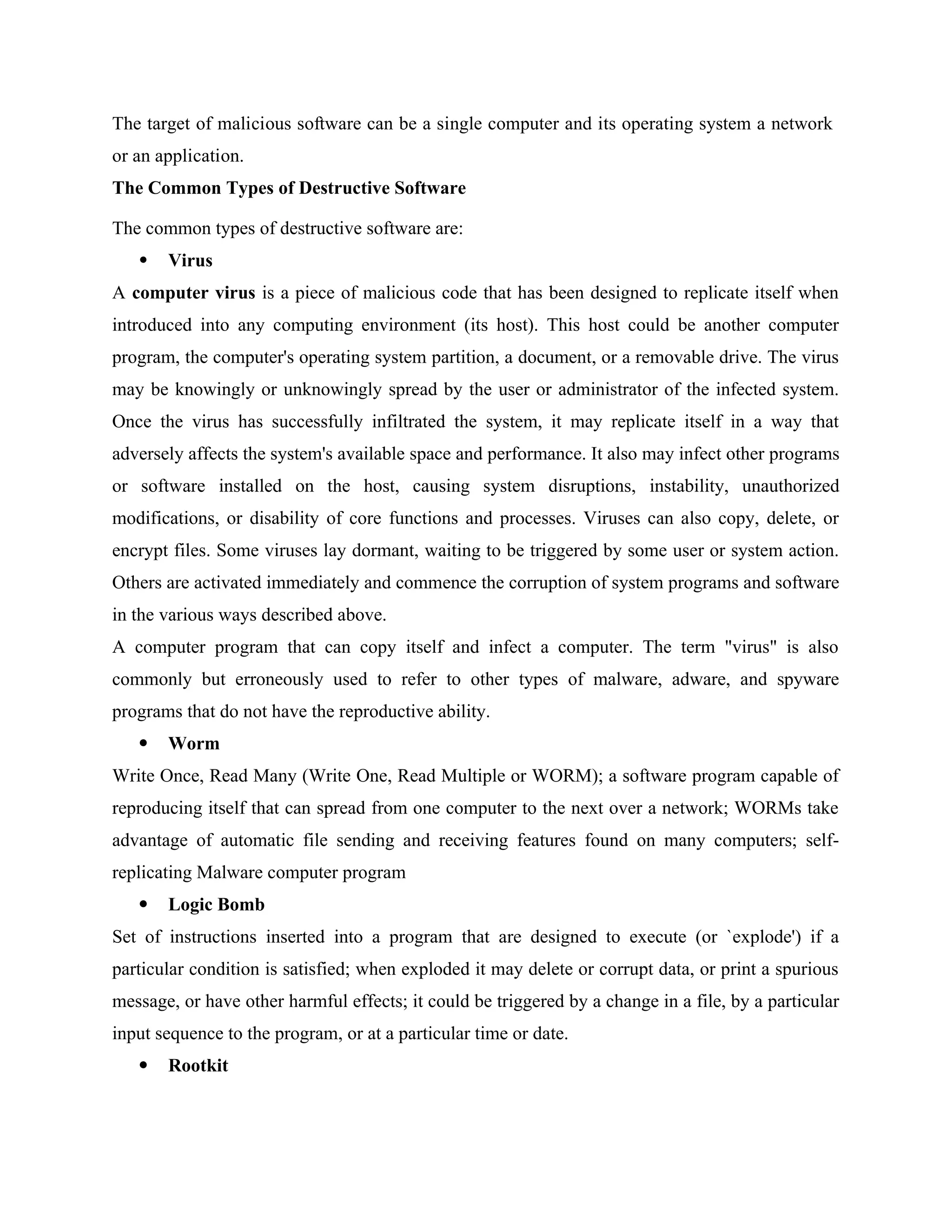 The target of malicious software can be a single computer and its operating system a network
or an application.
The Common Types of Destructive Software
The common types of destructive software are:
 Virus
A computer virus is a piece of malicious code that has been designed to replicate itself when
introduced into any computing environment (its host). This host could be another computer
program, the computer's operating system partition, a document, or a removable drive. The virus
may be knowingly or unknowingly spread by the user or administrator of the infected system.
Once the virus has successfully infiltrated the system, it may replicate itself in a way that
adversely affects the system's available space and performance. It also may infect other programs
or software installed on the host, causing system disruptions, instability, unauthorized
modifications, or disability of core functions and processes. Viruses can also copy, delete, or
encrypt files. Some viruses lay dormant, waiting to be triggered by some user or system action.
Others are activated immediately and commence the corruption of system programs and software
in the various ways described above.
A computer program that can copy itself and infect a computer. The term "virus" is also
commonly but erroneously used to refer to other types of malware, adware, and spyware
programs that do not have the reproductive ability.
 Worm
Write Once, Read Many (Write One, Read Multiple or WORM); a software program capable of
reproducing itself that can spread from one computer to the next over a network; WORMs take
advantage of automatic file sending and receiving features found on many computers; self-
replicating Malware computer program
 Logic Bomb
Set of instructions inserted into a program that are designed to execute (or `explode') if a
particular condition is satisfied; when exploded it may delete or corrupt data, or print a spurious
message, or have other harmful effects; it could be triggered by a change in a file, by a particular
input sequence to the program, or at a particular time or date.
 Rootkit
 