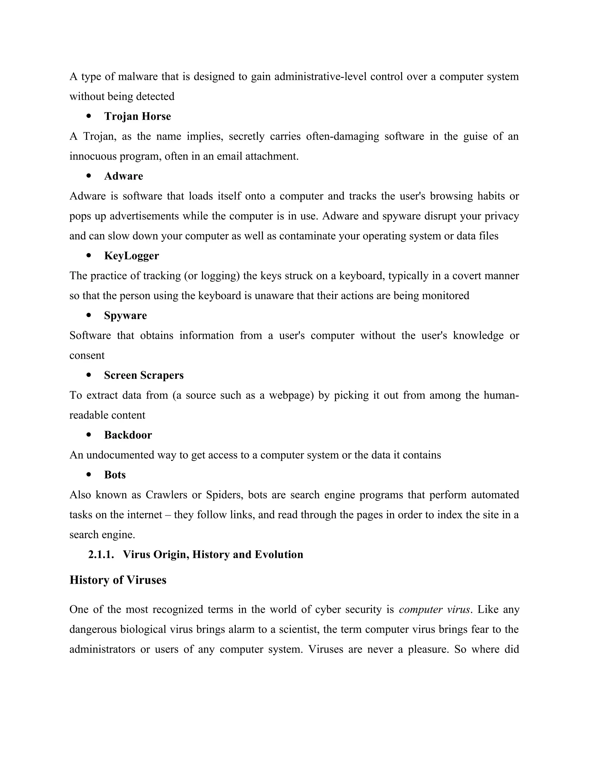 A type of malware that is designed to gain administrative-level control over a computer system
without being detected
 Trojan Horse
A Trojan, as the name implies, secretly carries often-damaging software in the guise of an
innocuous program, often in an email attachment.
 Adware
Adware is software that loads itself onto a computer and tracks the user's browsing habits or
pops up advertisements while the computer is in use. Adware and spyware disrupt your privacy
and can slow down your computer as well as contaminate your operating system or data files
 KeyLogger
The practice of tracking (or logging) the keys struck on a keyboard, typically in a covert manner
so that the person using the keyboard is unaware that their actions are being monitored
 Spyware
Software that obtains information from a user's computer without the user's knowledge or
consent
 Screen Scrapers
To extract data from (a source such as a webpage) by picking it out from among the human-
readable content
 Backdoor
An undocumented way to get access to a computer system or the data it contains
 Bots
Also known as Crawlers or Spiders, bots are search engine programs that perform automated
tasks on the internet – they follow links, and read through the pages in order to index the site in a
search engine.
2.1.1. Virus Origin, History and Evolution
History of Viruses
One of the most recognized terms in the world of cyber security is computer virus. Like any
dangerous biological virus brings alarm to a scientist, the term computer virus brings fear to the
administrators or users of any computer system. Viruses are never a pleasure. So where did
 