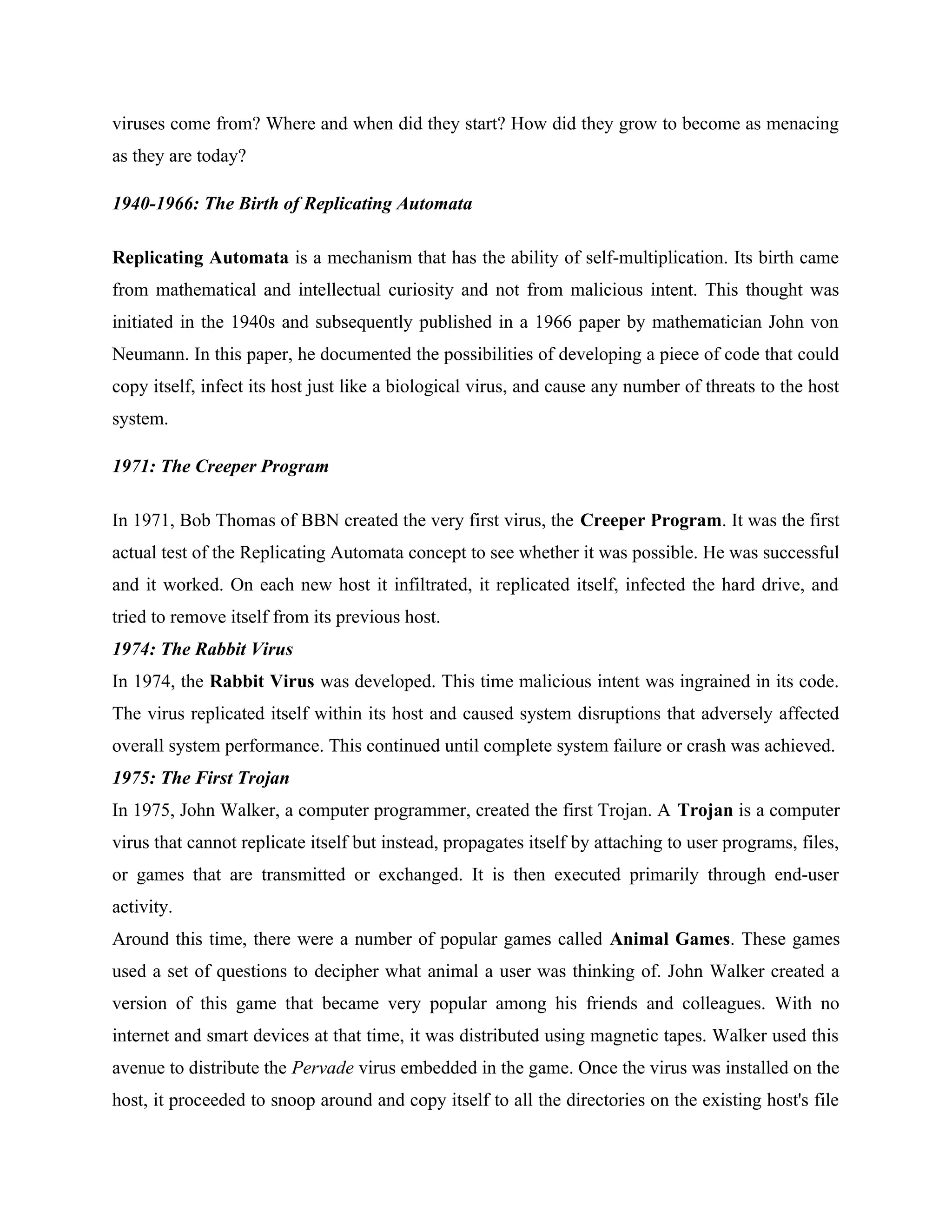 viruses come from? Where and when did they start? How did they grow to become as menacing
as they are today?
1940-1966: The Birth of Replicating Automata
Replicating Automata is a mechanism that has the ability of self-multiplication. Its birth came
from mathematical and intellectual curiosity and not from malicious intent. This thought was
initiated in the 1940s and subsequently published in a 1966 paper by mathematician John von
Neumann. In this paper, he documented the possibilities of developing a piece of code that could
copy itself, infect its host just like a biological virus, and cause any number of threats to the host
system.
1971: The Creeper Program
In 1971, Bob Thomas of BBN created the very first virus, the Creeper Program. It was the first
actual test of the Replicating Automata concept to see whether it was possible. He was successful
and it worked. On each new host it infiltrated, it replicated itself, infected the hard drive, and
tried to remove itself from its previous host.
1974: The Rabbit Virus
In 1974, the Rabbit Virus was developed. This time malicious intent was ingrained in its code.
The virus replicated itself within its host and caused system disruptions that adversely affected
overall system performance. This continued until complete system failure or crash was achieved.
1975: The First Trojan
In 1975, John Walker, a computer programmer, created the first Trojan. A Trojan is a computer
virus that cannot replicate itself but instead, propagates itself by attaching to user programs, files,
or games that are transmitted or exchanged. It is then executed primarily through end-user
activity.
Around this time, there were a number of popular games called Animal Games. These games
used a set of questions to decipher what animal a user was thinking of. John Walker created a
version of this game that became very popular among his friends and colleagues. With no
internet and smart devices at that time, it was distributed using magnetic tapes. Walker used this
avenue to distribute the Pervade virus embedded in the game. Once the virus was installed on the
host, it proceeded to snoop around and copy itself to all the directories on the existing host's file
 