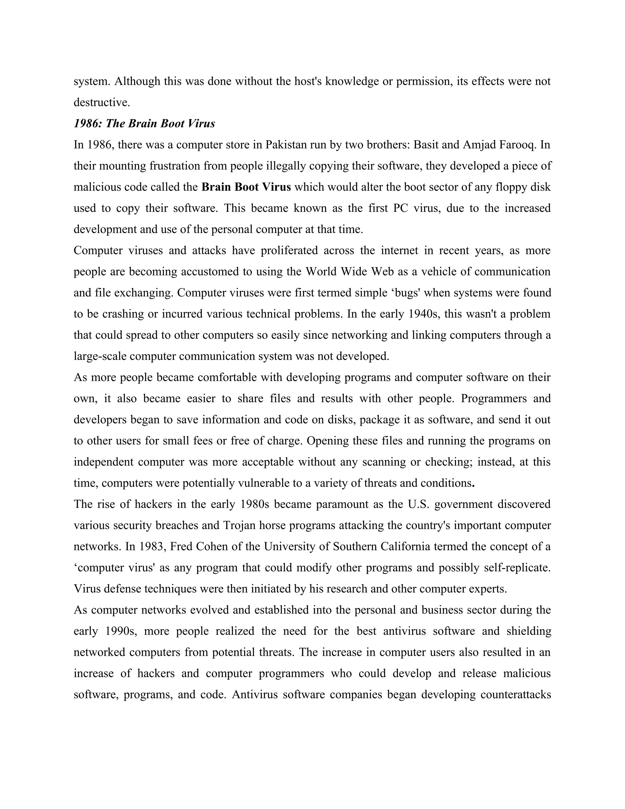 system. Although this was done without the host's knowledge or permission, its effects were not
destructive.
1986: The Brain Boot Virus
In 1986, there was a computer store in Pakistan run by two brothers: Basit and Amjad Farooq. In
their mounting frustration from people illegally copying their software, they developed a piece of
malicious code called the Brain Boot Virus which would alter the boot sector of any floppy disk
used to copy their software. This became known as the first PC virus, due to the increased
development and use of the personal computer at that time.
Computer viruses and attacks have proliferated across the internet in recent years, as more
people are becoming accustomed to using the World Wide Web as a vehicle of communication
and file exchanging. Computer viruses were first termed simple ‘bugs' when systems were found
to be crashing or incurred various technical problems. In the early 1940s, this wasn't a problem
that could spread to other computers so easily since networking and linking computers through a
large-scale computer communication system was not developed.
As more people became comfortable with developing programs and computer software on their
own, it also became easier to share files and results with other people. Programmers and
developers began to save information and code on disks, package it as software, and send it out
to other users for small fees or free of charge. Opening these files and running the programs on
independent computer was more acceptable without any scanning or checking; instead, at this
time, computers were potentially vulnerable to a variety of threats and conditions.
The rise of hackers in the early 1980s became paramount as the U.S. government discovered
various security breaches and Trojan horse programs attacking the country's important computer
networks. In 1983, Fred Cohen of the University of Southern California termed the concept of a
‘computer virus' as any program that could modify other programs and possibly self-replicate.
Virus defense techniques were then initiated by his research and other computer experts.
As computer networks evolved and established into the personal and business sector during the
early 1990s, more people realized the need for the best antivirus software and shielding
networked computers from potential threats. The increase in computer users also resulted in an
increase of hackers and computer programmers who could develop and release malicious
software, programs, and code. Antivirus software companies began developing counterattacks
 