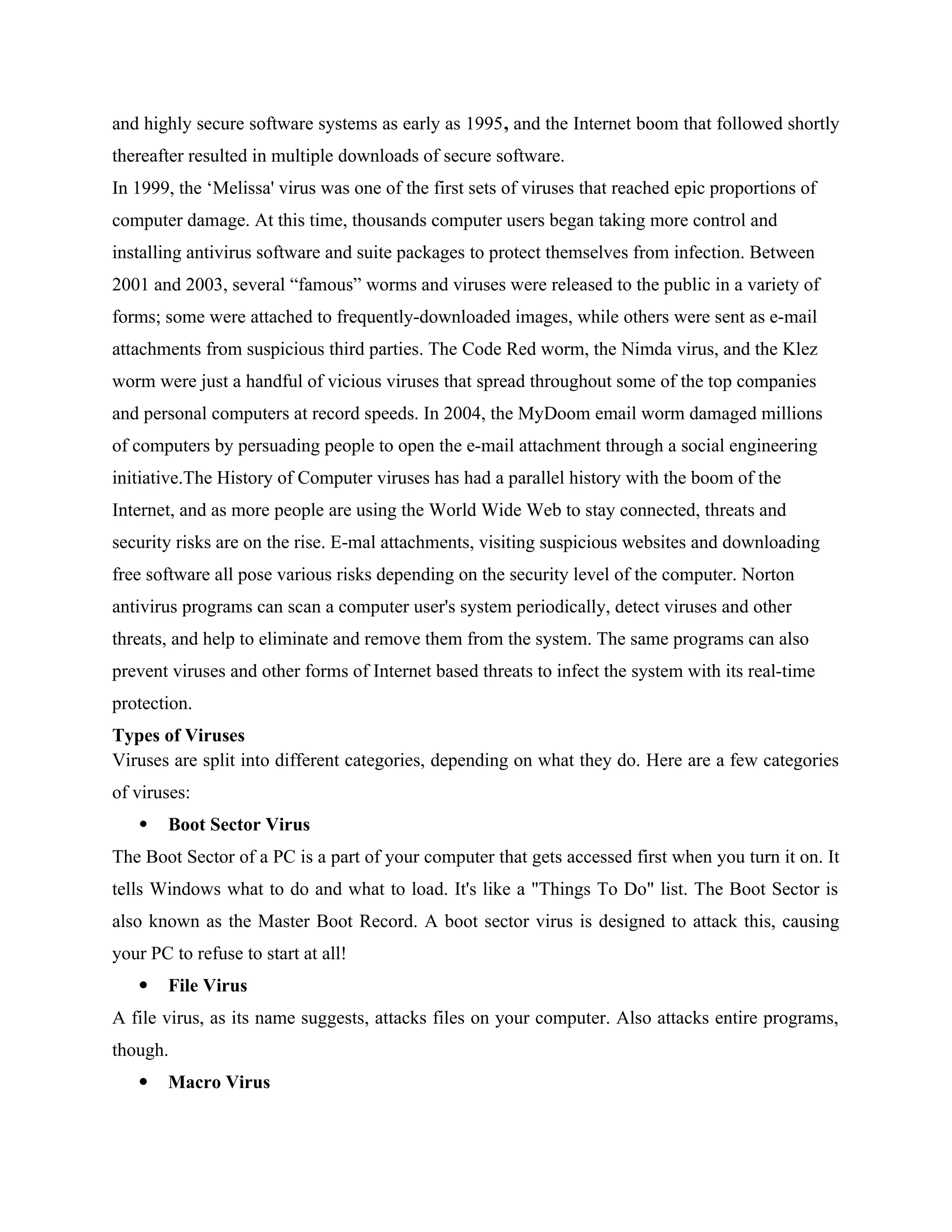 and highly secure software systems as early as 1995, and the Internet boom that followed shortly
thereafter resulted in multiple downloads of secure software.
In 1999, the ‘Melissa' virus was one of the first sets of viruses that reached epic proportions of
computer damage. At this time, thousands computer users began taking more control and
installing antivirus software and suite packages to protect themselves from infection. Between
2001 and 2003, several “famous” worms and viruses were released to the public in a variety of
forms; some were attached to frequently-downloaded images, while others were sent as e-mail
attachments from suspicious third parties. The Code Red worm, the Nimda virus, and the Klez
worm were just a handful of vicious viruses that spread throughout some of the top companies
and personal computers at record speeds. In 2004, the MyDoom email worm damaged millions
of computers by persuading people to open the e-mail attachment through a social engineering
initiative.The History of Computer viruses has had a parallel history with the boom of the
Internet, and as more people are using the World Wide Web to stay connected, threats and
security risks are on the rise. E-mal attachments, visiting suspicious websites and downloading
free software all pose various risks depending on the security level of the computer. Norton
antivirus programs can scan a computer user's system periodically, detect viruses and other
threats, and help to eliminate and remove them from the system. The same programs can also
prevent viruses and other forms of Internet based threats to infect the system with its real-time
protection.
Types of Viruses
Viruses are split into different categories, depending on what they do. Here are a few categories
of viruses:
 Boot Sector Virus
The Boot Sector of a PC is a part of your computer that gets accessed first when you turn it on. It
tells Windows what to do and what to load. It's like a "Things To Do" list. The Boot Sector is
also known as the Master Boot Record. A boot sector virus is designed to attack this, causing
your PC to refuse to start at all!
 File Virus
A file virus, as its name suggests, attacks files on your computer. Also attacks entire programs,
though.
 Macro Virus
 