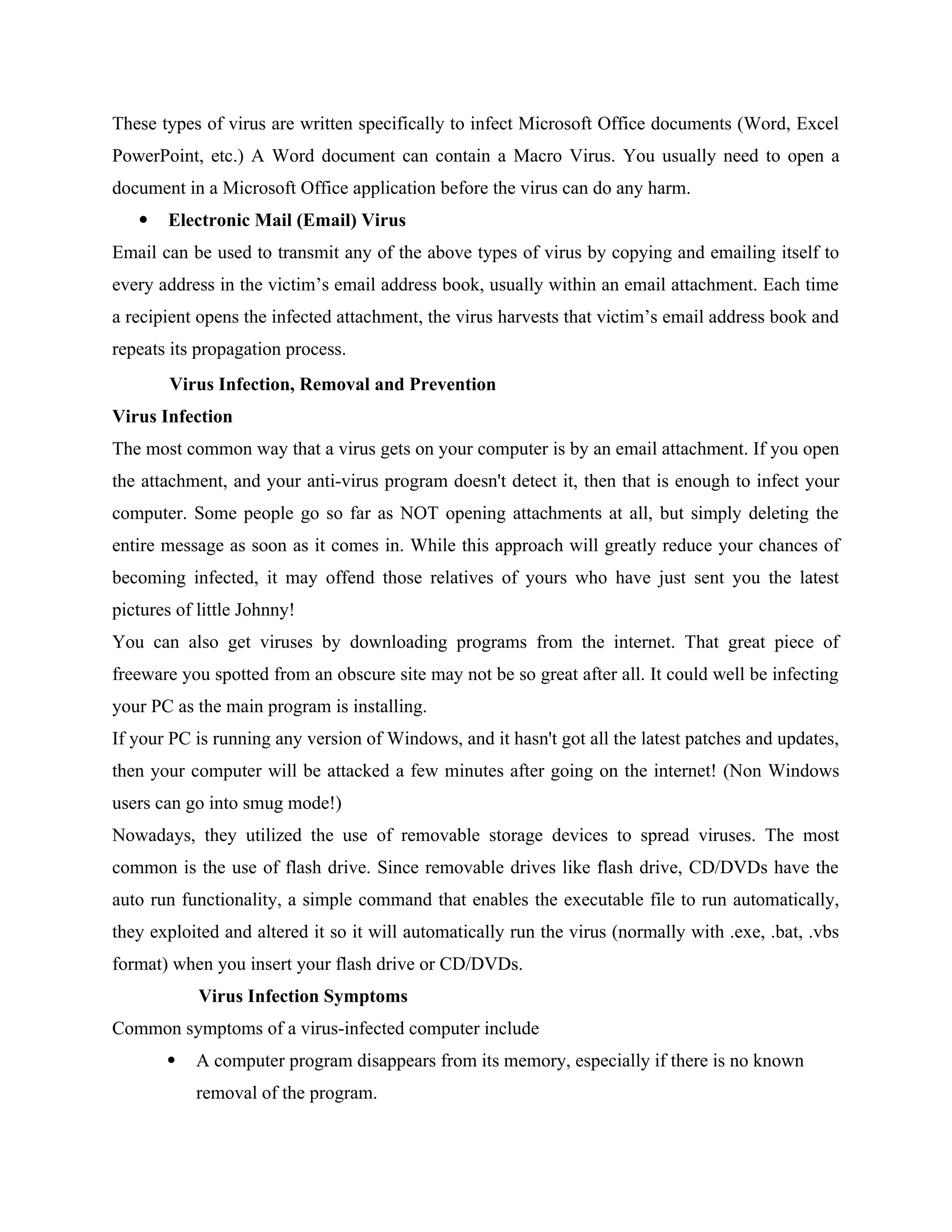 These types of virus are written specifically to infect Microsoft Office documents (Word, Excel
PowerPoint, etc.) A Word document can contain a Macro Virus. You usually need to open a
document in a Microsoft Office application before the virus can do any harm.
 Electronic Mail (Email) Virus
Email can be used to transmit any of the above types of virus by copying and emailing itself to
every address in the victim’s email address book, usually within an email attachment. Each time
a recipient opens the infected attachment, the virus harvests that victim’s email address book and
repeats its propagation process.
Virus Infection, Removal and Prevention
Virus Infection
The most common way that a virus gets on your computer is by an email attachment. If you open
the attachment, and your anti-virus program doesn't detect it, then that is enough to infect your
computer. Some people go so far as NOT opening attachments at all, but simply deleting the
entire message as soon as it comes in. While this approach will greatly reduce your chances of
becoming infected, it may offend those relatives of yours who have just sent you the latest
pictures of little Johnny!
You can also get viruses by downloading programs from the internet. That great piece of
freeware you spotted from an obscure site may not be so great after all. It could well be infecting
your PC as the main program is installing.
If your PC is running any version of Windows, and it hasn't got all the latest patches and updates,
then your computer will be attacked a few minutes after going on the internet! (Non Windows
users can go into smug mode!)
Nowadays, they utilized the use of removable storage devices to spread viruses. The most
common is the use of flash drive. Since removable drives like flash drive, CD/DVDs have the
auto run functionality, a simple command that enables the executable file to run automatically,
they exploited and altered it so it will automatically run the virus (normally with .exe, .bat, .vbs
format) when you insert your flash drive or CD/DVDs.
Virus Infection Symptoms
Common symptoms of a virus-infected computer include
 A computer program disappears from its memory, especially if there is no known
removal of the program.
 