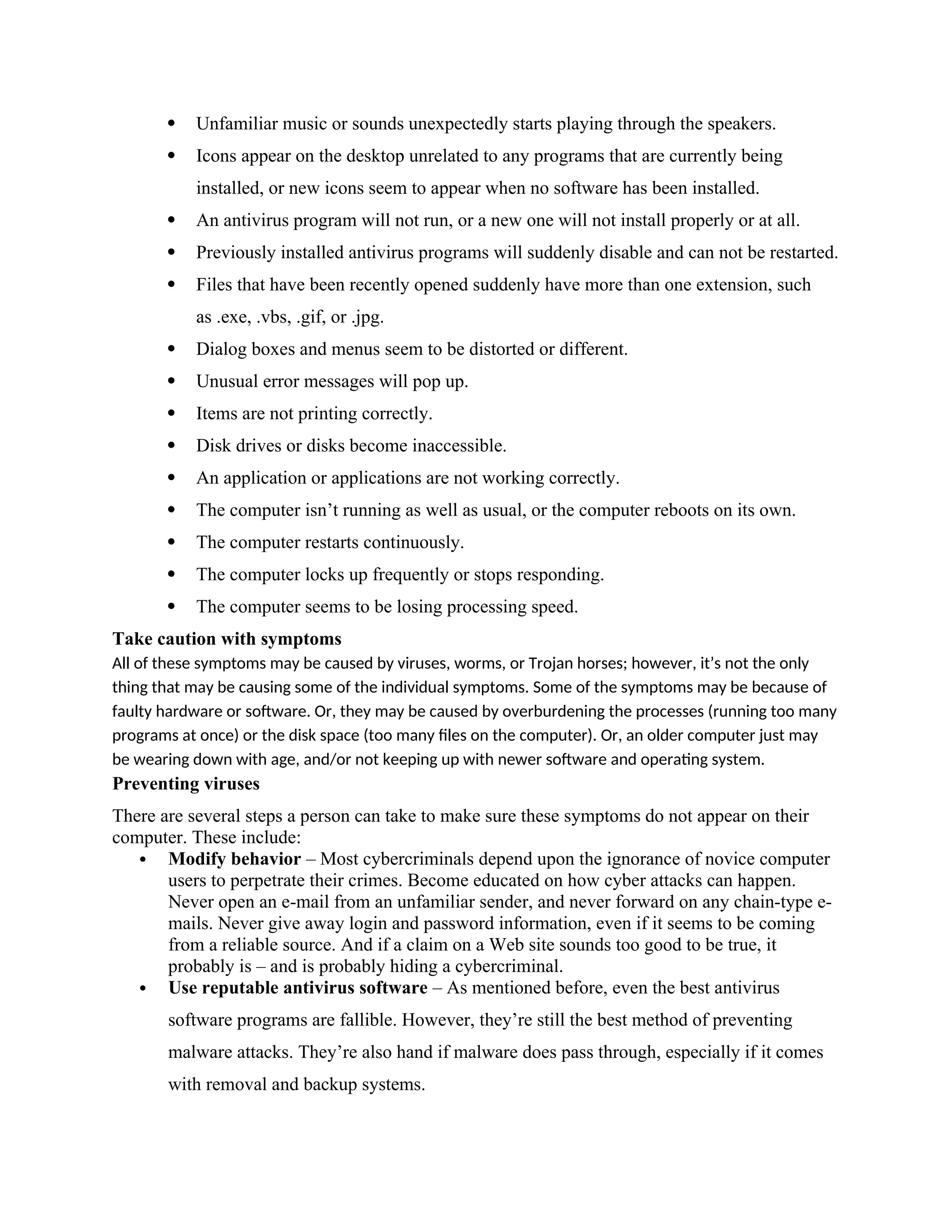  Unfamiliar music or sounds unexpectedly starts playing through the speakers.
 Icons appear on the desktop unrelated to any programs that are currently being
installed, or new icons seem to appear when no software has been installed.
 An antivirus program will not run, or a new one will not install properly or at all.
 Previously installed antivirus programs will suddenly disable and can not be restarted.
 Files that have been recently opened suddenly have more than one extension, such
as .exe, .vbs, .gif, or .jpg.
 Dialog boxes and menus seem to be distorted or different.
 Unusual error messages will pop up.
 Items are not printing correctly.
 Disk drives or disks become inaccessible.
 An application or applications are not working correctly.
 The computer isn’t running as well as usual, or the computer reboots on its own.
 The computer restarts continuously.
 The computer locks up frequently or stops responding.
 The computer seems to be losing processing speed.
Take caution with symptoms
All of these symptoms may be caused by viruses, worms, or Trojan horses; however, it’s not the only
thing that may be causing some of the individual symptoms. Some of the symptoms may be because of
faulty hardware or software. Or, they may be caused by overburdening the processes (running too many
programs at once) or the disk space (too many files on the computer). Or, an older computer just may
be wearing down with age, and/or not keeping up with newer software and operating system.
Preventing viruses
There are several steps a person can take to make sure these symptoms do not appear on their
computer. These include:
 Modify behavior – Most cybercriminals depend upon the ignorance of novice computer
users to perpetrate their crimes. Become educated on how cyber attacks can happen.
Never open an e-mail from an unfamiliar sender, and never forward on any chain-type e-
mails. Never give away login and password information, even if it seems to be coming
from a reliable source. And if a claim on a Web site sounds too good to be true, it
probably is – and is probably hiding a cybercriminal.
 Use reputable antivirus software – As mentioned before, even the best antivirus
software programs are fallible. However, they’re still the best method of preventing
malware attacks. They’re also hand if malware does pass through, especially if it comes
with removal and backup systems.
 