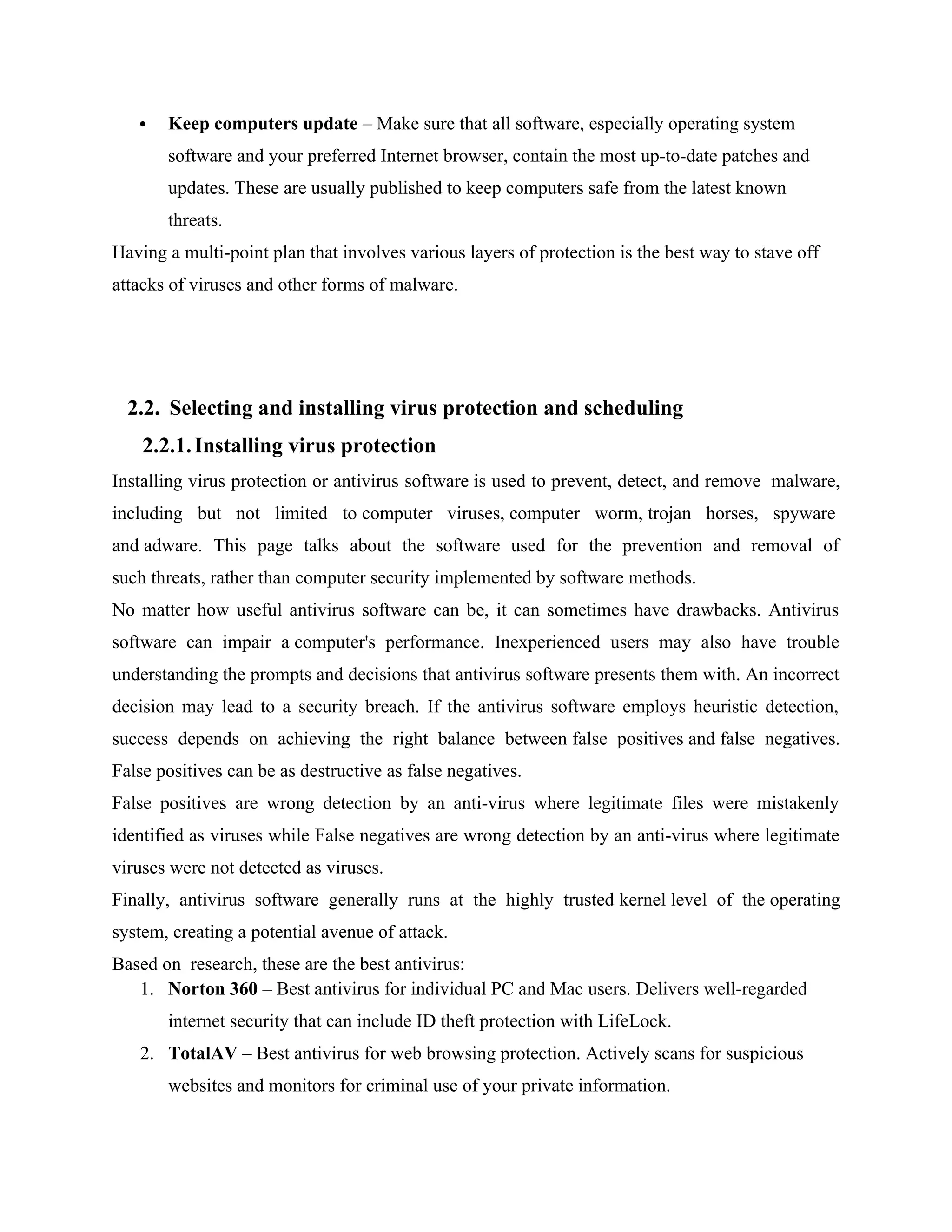  Keep computers update – Make sure that all software, especially operating system
software and your preferred Internet browser, contain the most up-to-date patches and
updates. These are usually published to keep computers safe from the latest known
threats.
Having a multi-point plan that involves various layers of protection is the best way to stave off
attacks of viruses and other forms of malware.
2.2. Selecting and installing virus protection and scheduling
2.2.1.Installing virus protection
Installing virus protection or antivirus software is used to prevent, detect, and remove malware,
including but not limited to computer viruses, computer worm, trojan horses, spyware
and adware. This page talks about the software used for the prevention and removal of
such threats, rather than computer security implemented by software methods.
No matter how useful antivirus software can be, it can sometimes have drawbacks. Antivirus
software can impair a computer's performance. Inexperienced users may also have trouble
understanding the prompts and decisions that antivirus software presents them with. An incorrect
decision may lead to a security breach. If the antivirus software employs heuristic detection,
success depends on achieving the right balance between false positives and false negatives.
False positives can be as destructive as false negatives.
False positives are wrong detection by an anti-virus where legitimate files were mistakenly
identified as viruses while False negatives are wrong detection by an anti-virus where legitimate
viruses were not detected as viruses.
Finally, antivirus software generally runs at the highly trusted kernel level of the operating
system, creating a potential avenue of attack.
Based on research, these are the best antivirus:
1. Norton 360 – Best antivirus for individual PC and Mac users. Delivers well-regarded
internet security that can include ID theft protection with LifeLock.
2. TotalAV – Best antivirus for web browsing protection. Actively scans for suspicious
websites and monitors for criminal use of your private information.
 