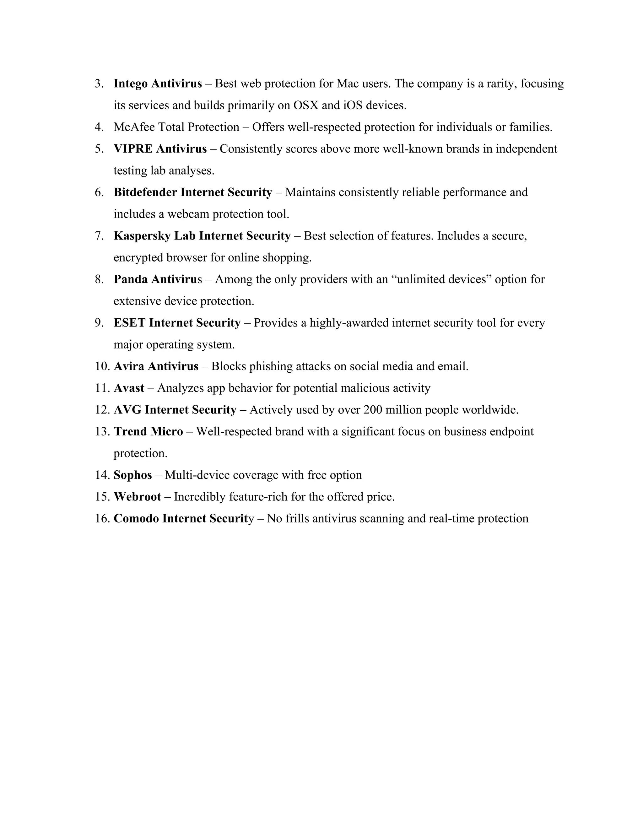 3. Intego Antivirus – Best web protection for Mac users. The company is a rarity, focusing
its services and builds primarily on OSX and iOS devices.
4. McAfee Total Protection – Offers well-respected protection for individuals or families.
5. VIPRE Antivirus – Consistently scores above more well-known brands in independent
testing lab analyses.
6. Bitdefender Internet Security – Maintains consistently reliable performance and
includes a webcam protection tool.
7. Kaspersky Lab Internet Security – Best selection of features. Includes a secure,
encrypted browser for online shopping.
8. Panda Antivirus – Among the only providers with an “unlimited devices” option for
extensive device protection.
9. ESET Internet Security – Provides a highly-awarded internet security tool for every
major operating system.
10. Avira Antivirus – Blocks phishing attacks on social media and email.
11. Avast – Analyzes app behavior for potential malicious activity
12. AVG Internet Security – Actively used by over 200 million people worldwide.
13. Trend Micro – Well-respected brand with a significant focus on business endpoint
protection.
14. Sophos – Multi-device coverage with free option
15. Webroot – Incredibly feature-rich for the offered price.
16. Comodo Internet Security – No frills antivirus scanning and real-time protection
 
